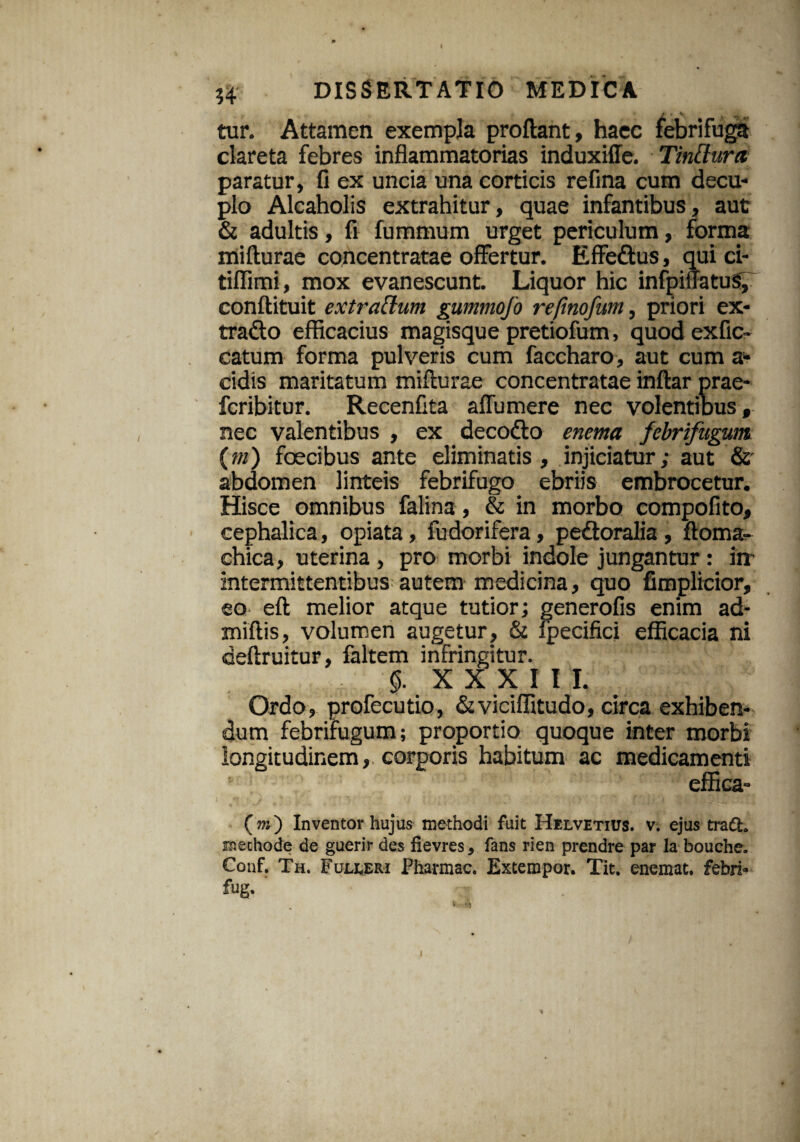 54 DISSERTATIO MEDICA tur. Attamen exempla proflant, haec febrifuga clareta febres inflammatorias induxiffe. Tinttura paratur, fi ex uncia una corticis refina cum decu¬ plo Alcaholis extrahitur, quae infantibus, aut & adultis, fi fummum urget periculum, forma mifturae concentratae offertur. Effedus, qui ci- tiflimi, mox evanescunt. Liquor hic infpiilatuS, conftituit extrattum gummofo refmofum, priori ex* trado efficacius magisque pretiofum, quod exfic- catum forma pulveris cum faccharo, aut cum a* eidis maritatum mifturae concentratae inftar prae- feribitur. Recenfita aflumere nec volentibus, nec valentibus , ex decodo enema febrifugum (m) foecibus ante eliminatis, injiciatur; aut Sc abdomen linteis febrifugo ebriis embrocetur. Hisce omnibus falina, & in morbo compofito, cephalica, opiata, fudorifera, pedoralia , ftoma- chica, uterina , pro morbi indole jungantur: in' intermittentibus autem medicina, quo fimplicior, ea eft melior atque tutior; generofis enim ad- miftis, volumen augetur, & fpecifici efficacia ni deftruitur, faltem infringitur. 0. XXXIII. Ordo, profecutio, &viciffitudo, circa exhiben¬ dum febrifugum; proportio quoque inter morbi longitudinem, corporis habitum ac medicamenti effica- (m) Inventor hujus methodi fuit Helvetius, v. ejus tra£t. methode de guerir des fievres, fans rien prendre par la bouche. Conf. Th. Fulleri Pharmac. Extempor. Tit. enemat. febri* fug. I