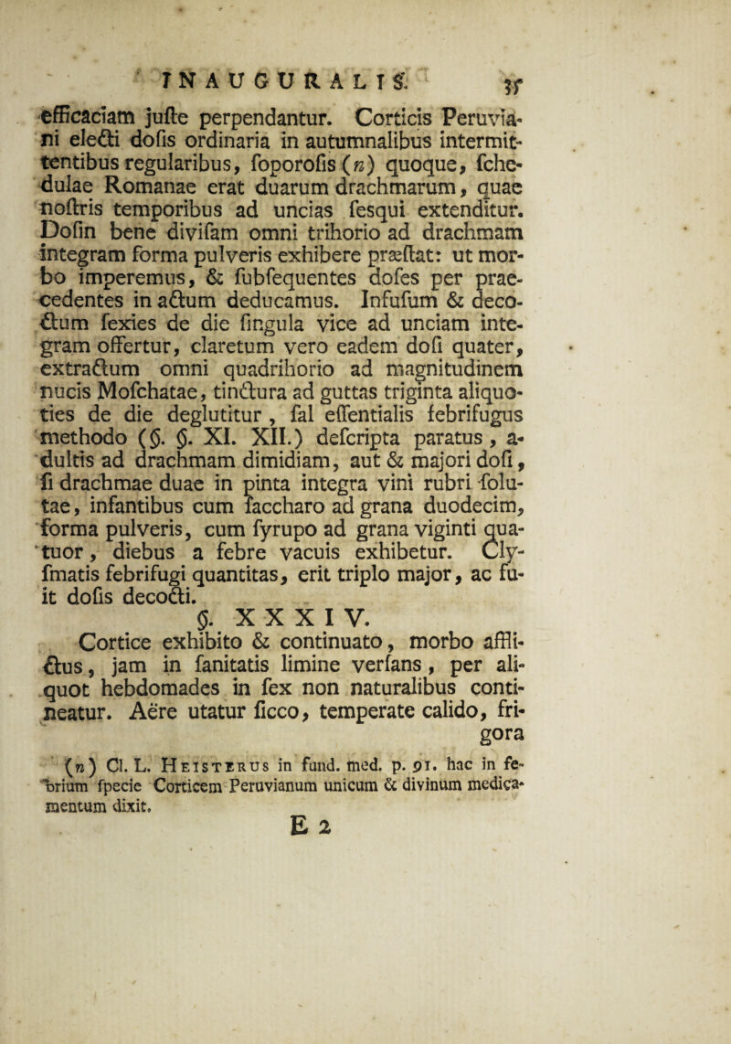 INAUGURALTS: ' efficaciam jufte perpendantur. Corticis Peruvia- ni eledti dofis ordinaria in autumnalibus intermit¬ tentibus regularibus, foporofis (n) quoque, fche- dulae Romanae erat duarum drachmarum, quae noftris temporibus ad uncias fesqui extenditur. Dofin bene divifam omni trihorio ad drachmam integram forma pulveris exhibere prsedat: ut mor¬ bo imperemus, & fubfequentes dofes per prae¬ cedentes in adtum deducamus. Infufum & deco¬ ctum fexies de die fingula vice ad unciam inte¬ gram offertur, claretum vero eadem dofi quater, extraftum omni quadrihorio ad magnitudinem nucis Mofchatae, tindtura ad guttas triginta aliquo¬ ties de die deglutitur , fal effentialis febrifugus methodo (<$. <$. XI. XII.) defcripta paratus, a- dultis ad drachmam dimidiam, aut & majori dofi, fi drachmae duae in pinta integra vini rubri -folu- tae, infantibus cum faccharo ad grana duodecim, forma pulveris, cum fyrupo ad grana viginti qua- ' tuor, diebus a febre vacuis exhibetur. Cly- fmatis febrifugi quantitas, erit triplo major, ac fu¬ it dofis decocti. §. XXXIV. Cortice exhibito & continuato, morbo affli- Ctus, jam in fanitatis limine verlans, per ali¬ quot hebdomades in fex non naturalibus conti¬ neatur. Aere utatur ficco, temperate calido, fri¬ gora (») Cl. L. Heisterus in fund. med. p. 91. hac in fe» trium fpecie Corticem Peruvianum unicum & divinum medica¬ mentum dixit,
