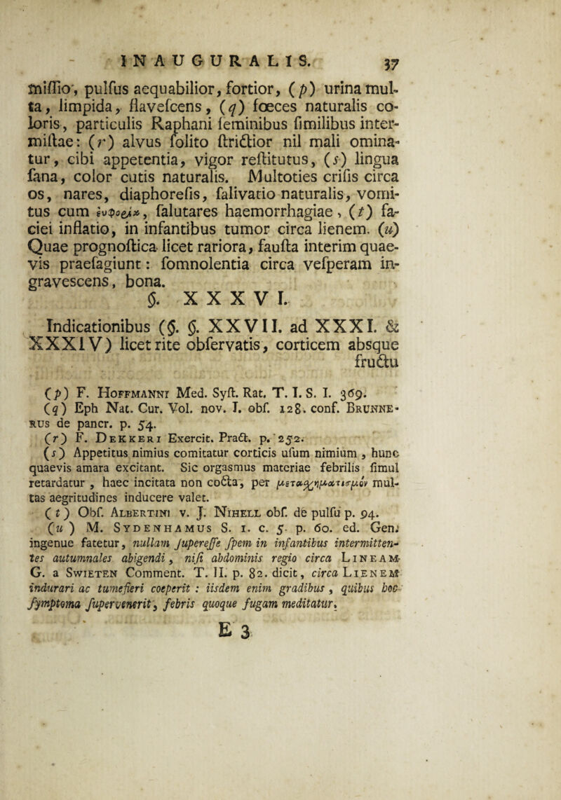 mifiio', pulfus aequabilior, fortior, (p) urina mul¬ ta, limpida, flavefcens, (q) foeces naturalis co¬ loris, particulis Raphani leminibus fimilibus inter- miftae: (r) alvus folito ftridtior nil mali omina¬ tur, cibi appetentia, vigor reftitutus, (,y) lingua fana, color cutis naturalis. Multoties erilis circa os, nares, diaphorefis, falivatio naturalis, vomi¬ tus cum falutares haemorrhagiae, (t) fa¬ ciei inflatio, in infantibus tumor circa lienem. («) Quae prognoftica licet rariora, faufta interim quae¬ vis praefagiunt: fomnolentia circa vefperam in¬ gravescens , bona. §. XXXV I. _Indicationibus ($. §. XX VII. ad XXXI. & XXXIV) licet rite obfervatis, corticem absque frudu Cp) F. Hoffmannt Med. Syfl. Rat, T. I. S. I. 3(59. (<?) Eph Nat. Cur. Vol. nov. T. obf. 128. conf. Brunne- rus de pancr. p. 54. (V) F. Dekkeri Exercit. Praft. p. 252. (r) Appetitus nimius comitatur corticis ufum nimium , hunc quaevis amara excitant. Sic orgasmus materiae febrilis fimul retardatur , haec incitata non co6ia, per mul¬ tas aegritudines inducere valet. ( t) Obf. Albertini v. J. Nihell obf. de pulfu p. 94. Qu ) M. Sydenhamus S. i. c. 5- p. 60. ed. Geni ingenue fatetur, nullam Jupereffe fpem in infantibus intermittens tes autumnales abigendi, nifi abdominis regio circa Lineam- G. a Swieten Comment. T. II. p. 82. dicit, circa Lienem^ indurari ac tumefieri coeperit : iisdem enim gradibus , quibus boc ' fymptma fupervenerit, febris quoque fugam meditatur.