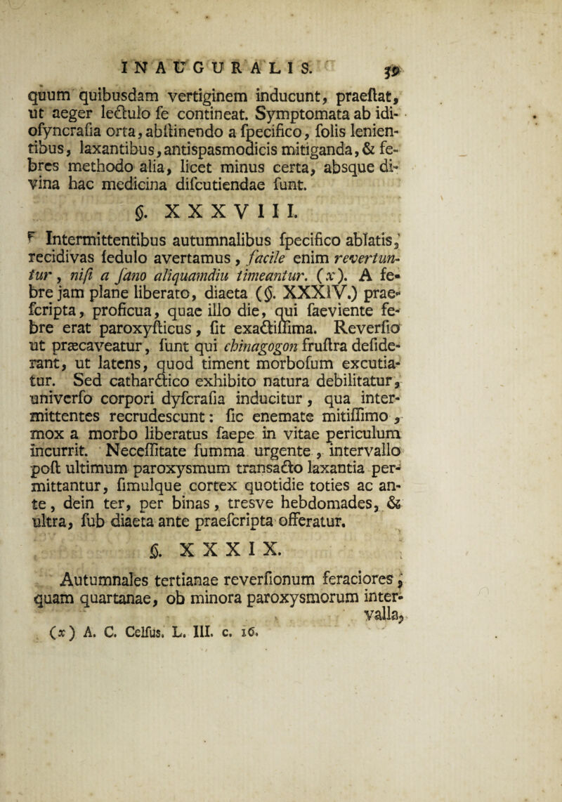 quum quibusdam vertiginem inducunt, praeftat, ut aeger leftuio fe contineat. Symptomata ab idi- ofyncrafia orta, abllinendo a fpecifico, folis lenien¬ tibus, laxantibus, antispasmodicis mitiganda,& fe¬ bres methodo alia, licet minus certa, absque di¬ vina hac medicina difcutiendae funt. §. XXXVIII. ^ Intermittentibus autumnalibus fpecifico ablatis, recidivas ledulo avertamus , faci/e enim revertun¬ tur , ni fi a fano aliquamdiu timeantur. (x). A fe¬ bre jam plane liberato, diaeta (<$. XXXIV.) prae- fcripta, proficua, quae illo die, qui faeviente fe¬ bre erat paroxyfticus, fit exadtiffima. Reverfio ut praecaveatur, funt qui chinagogon fruftra defide- rant, ut latens, quod timent morbofum excutia¬ tur. Sed cathardtico exhibito natura debilitatur, univerfo corpori dyferafia inducitur, qua inter¬ mittentes recrudescunt: fic enemate mitiffimo , mox a morbo liberatus faepe in vitae periculum incurrit. Neceffitate fumma urgente , intervallo poft ultimum paroxysmum transacto laxantia per¬ mittantur, fimulque cortex quotidie toties ac an¬ te , dein ter, per binas, tresve hebdomades, & ultra, fub diaeta ante praefcripta offeratur. $. XXXIX. Autumnales tertianae reverfionum feraciores, quam quartanae, ob minora paroxysmorum inter- ■ . , valla,
