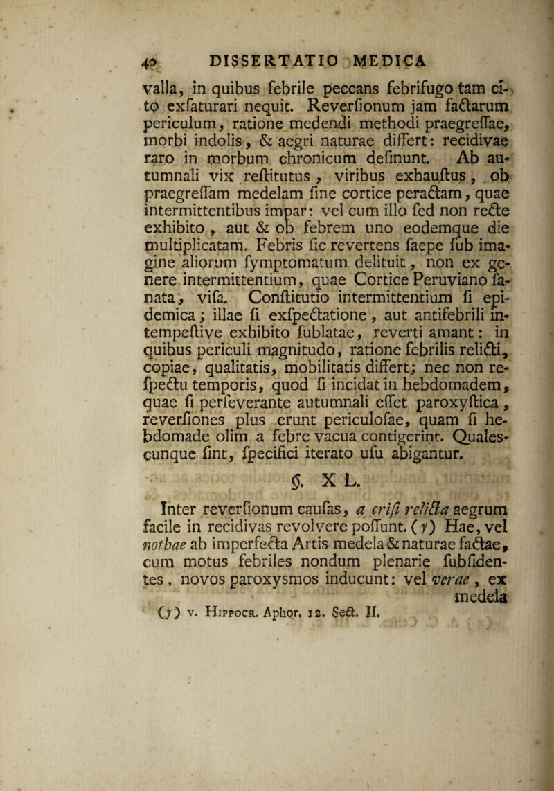 valla, in quibus febrile peccans febrifugo tam ci¬ to exfaturari nequic. Reverfionum jam fa&arum periculum, ratione medendi methodi praegreflae, morbi indolis, & aegri naturae differt: recidivae raro in morbum chronicum deflnunt. Ab au¬ tumnali vix reftitutus , viribus exhauftus, ob praegreffam medelam fine cortice pera&am, quae intermittentibus impar: vel cum illo fed non redte exhibito, aut & ob febrem uno eodemque die multiplicatam. Febris fic revertens faepe fub ima¬ gine aliorum fymptomatum delituit, non ex ge¬ nere intermittentium, quae Cortice Peruviano la¬ nata., vifa. Conftitutio intermittentium fi epi¬ demica ; illae fi exfpedtatione , aut antifebrili in- tempeftive exhibito fublatae, reverti amant: in quibus periculi magnitudo, ratione febrilis relidli, copiae, qualitatis, mobilitatis differt; nec non re- fpedtu temporis, quod fi incidat in hebdomadem, quae fi perfeverante autumnali effet paroxyllica , reverfiones plus erunt periculofae, quam fi he¬ bdomade olim a febre vacua contigerint. Quales¬ cunque fint, fpecifici iterato ufu abigantur. §. X L. Inter reverfionum caufas, a crifi reli&a aegrum facile in recidivas revolvere poffunt. ( y) Hae, vel nothae ab imperfefta Artis medela & naturae fadtae, cum motus febriles nondum plenarie fubfiden- tes , novos paroxysmos inducunt: vel verae, ex medela