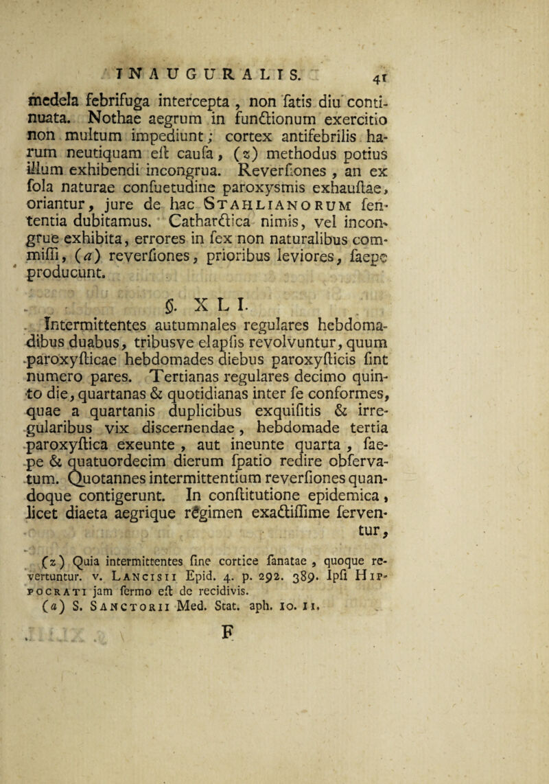 ' T N A U G U R ALIS.:: 4r medela febrifuga intercepta , non fatis diu conti¬ nuata. Nothae aegrum in fundionum exercitio non multum impediunt; cortex antifebrilis ha¬ rum neutiquam ell caufa, (z) methodus potius illum exhibendi incongrua. Reverfones , an ex fola naturae confuetudine paroxysmis exhauflae» oriantur, jure de hac Stahlianorum len¬ tentia dubitamus. Cathardica nimis, vel incon¬ grue exhibita, errores in fex non naturalibus cora- miffi, (a) reverliones, prioribus leviores, faepe producunt. f . §. X L I. Intermittentes autumnales regulares hebdoma¬ dibus duabus, tribusve elapfis revolvuntur, quum paroxyfticae hebdomades diebus paroxyfticis fint numero pares. Tertianas regulares decimo quin¬ to die, quartanas & quotidianas inter fe conformes, quae a quartanis duplicibus exquifitis & irre¬ gularibus vix discernendae, hebdomade tertia paroxyftica exeunte , aut ineunte quarta , fae¬ pe & quatuordecim dierum fpatio redire obferva- tum. Quotannes intermittentium reverfiones quan¬ doque contigerunt. In conftitutione epidemica , licet diaeta aegrique regimen exadiffime ferven¬ tur» (z) Quia intermittentes fine cortice fanatae , quoque re¬ vertuntur. v. Lancisii Epid. 4. p. 292. 389. Ipfi Hip¬ pocrati jam fermo eft de recidivis. («) S. Sanctorii Med. Stat. aph. xo. 11. f
