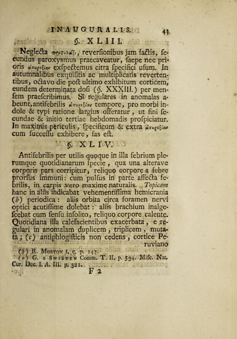 4? <$. X L 11 I. Negle&a '3J'fSQvhdl;t , reverfionibus jam fadtis, fe¬ cundus paroxysmus praecaveatur, faepe nec pri- OnS QbTTVqifyxv exfpe&emus citra fpecifici ufum. In autumnalibus exquifitis ac multiplicatis'reverten¬ tibus , o&avo die poli: ultimo exhibitum corticem, eundem determinata dofi (($. XXXIII.) per men- fem praefcribimus. Si regulares in anomalas a- beunt,antifebrilis tempore, pro morbi in¬ dole & typi ratione largius offeratur , ut fini fe¬ cundae & initio tertiae hebdomadis profpiciatur. In maximis periculis, fpecificum & extra cum fucceffu exhibere, fas eft. §. X L I V. Antifebrilis per utilis quoque in illa febrium ple¬ rumque quotidianarum fpecie , qua una alterave corporis pars corripitur, reliquo corpore a febre prorfus immuni: cum pulfus in parte affe&a fe¬ brilis, in carpis .vero maxime naturalis. . _ Topicam hanc in aliis indicabat vehementilfima hemicrania (Z>) periodica: aliis orbita circa foramen nervi optici acutiffime dolebat: aliis brachium inalge- fcebat cum fenfu infolito., reliquo corpore calente. Quotidiana illa calefacientibus exacerbata , e re¬ gulari in anomalam duplicem , triplicem muta¬ ta; (c) antiphlogifticis non cedens, cortice Pe- ruviano (b) R. Morton i. c, p. 147. (e) G. a Swieten Comm. T. II. p. 534- Mifc. Nat. Cur. Dec. I. A. III. p. 381. ■! F 2 |