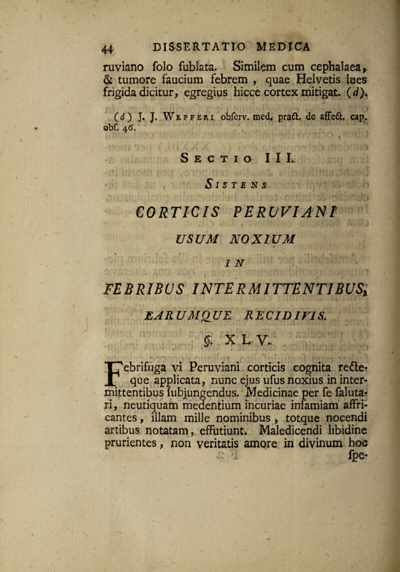 ruviano folo fublata. Similem cum cephalaea» & tumore faucium febrem , quae Helvetis lues frigida dicitur, egregius hicce cortex mitigat, (d). (d) J. J. Wepferi obferv. med, pra£t. de afFeft, cap. obf. 46. Sectio IIL > r * r * •?* .✓ \ r * - r * * * t , ., . . - • ') Sisten s , - \ t % ■ ■ ' * v. v r * ^ ’ ,**•* r v , r' j CORTICIS PERUVIANF USUM NOXIUM t *•* • * t * * • »«, »»» » «v . * 2 -v FEBRIBUS INTERMITTENTIBUSx EAR UM0 UE R ECID ITIS. §. x L. y. r *- Febrifuga vi Peruviani corticis cognita rette- que applicata, nunc ejus ufus noxius in inter¬ mittentibus fubjungendus. Medicinae per fe falutar ri, neutiquam medentium incuriae infamiam affri¬ cantes , illam mille nominibus , totque nocendi artibus notatameffutiunt. Maledicendi libidine prurientes, non veritatis amore in divinum hoc t: Ti fpe*