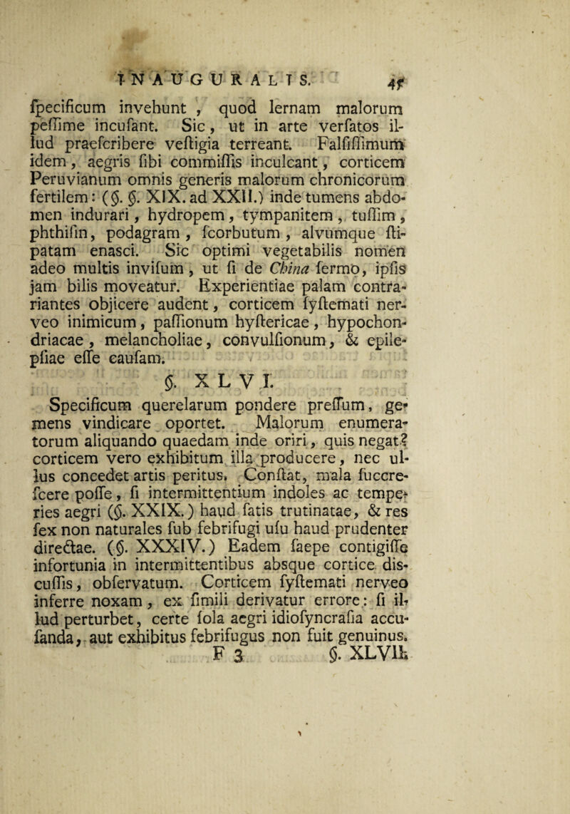 fpecificum invehunt , quod lernam malorum peflime incufant. Sic, ut in arte verfatos il¬ lud praefcribere veftigia terreant. Falfiffimum idem, aegris fibi commiffis inculcant, corticem Peruvianum omnis generis malorum chronicorum fertilem: (<$. §. XIX. ad XXU.) inde tumens abdo¬ men indurari, hydropem, tympanitem, tuffim, phthilin, podagram , fcorbutum , alvumque fti- patam enasci. Sic optimi vegetabilis nomen adeo multis invifum , ut fi de Chi na fermo, ipfis jam bilis moveatur. Experientiae palam contra- riantes objicere audent, corticem lyftemafi ner- veo inimicum, pafiionum hyftericae, hypochon¬ driacae , melancholiae, convulfionum, & epile- pliae effe eaufam. $ XL V I. Specificum querelarum pondere prefTum, ge¬ mens vindicare oportet. Malorum enumera¬ torum aliquando quaedam inde oriri, quis negat? corticem vero exhibitum illa producere, nec ul¬ lus concedet artis peritus. Confiat, mala fuccre- fcere poffe, fi intermittentium indoles ac tempe- ries aegri ($. XXIX.) haud fatis trutinatae, & res fex non naturales fub febrifugi ulu haud prudenter diredtae. (<$. XXXIV.) Eadem faepe contigifle infortunia in intermittentibus absque cortice dis- cuflis, obfervatum. Corticem fyftemati nerveo inferre noxam, ex fimiii derivatur errore; fi il¬ lud perturbet, certe lola aegri idiofyncrafia accu- fanda, aut exhibitus febrifugus non fuit genuinus.