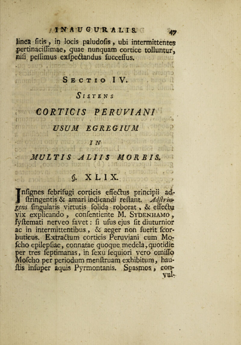 / I NAUGUR A L I S. linea fit is, in locis paludofis, ubi intermittentes pertinaciflimae, quae nunquam cortice tolluntur, nifi pellimus exfpe&andus fucceilus. Sectio IV. Si st en s CORTICIS PERUVIANI i - ■ i , * USUM EGREGIUM f\ • -- • IN < '■>. fi. 4 s * ? • *** i r\. n ■ ;a f' \ ' >. , A. * V 1 A 'J V,i * V • V '* « ' i MULTIS ALIIS MORBIS. » • i / f \ ♦ 1 - . . ; ;?f| <5. X L I X. ; Infignes febrifugi corticis effedus principii ad- ftringentis & amari indicandi refiant. Adftrinr gens fingularis virtutis folida roborat , & effedu vix explicando , confentiente M. Sydenhamo , fyftemati nerveo favet: fi ufus ejus fit diuturnior ac in intermittentibus, & aeger non fuerit fcor- buticus. Extra&um corticis Peruviani eum Mo- fcho epilepfiae, connatae quoque medela, quotidie per tres feptimanas, in fexu lequiori vero omiffo Mofcho per periodum menftruam exhibitum, hau- ilis infuper aquis Pyrmontanis. Spasmos, eon-