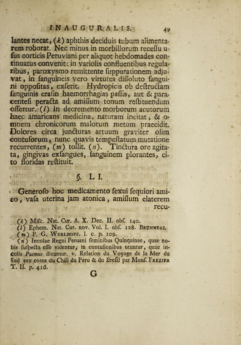 INAUGURA LIS. lantes necat, (k) aphthis deciduis tubum alimenta- rem roborat. Nec minus in morbillorum receflu u- fus corticis Peruviani per aliquot hebdomades con¬ tinuatus convenit: in variolis confluentibus regula¬ ribus, paroxysmo remittente fuppurationem adju¬ vat , in fanguineis vero virtutes diffoluto fangui- ni oppofitas, exferit. Hydropicis ob deftrudam fanguinis craun haemorrhagias paffis, aut & para- centefi peradta ad amiflum tonum reflituendum offertur. (/) in decremento morborum acutorum haec amaricans medicina, naturam incitat, & o- tnnera chronicorum malorum metum praecidit. Dolores circa junduras artuum graviter olim contuforum, nunc quavis tempeftatum mutatione recurrentes, (m) tollit, (n). Tindura ore agita¬ ta, gingivas exfangues, fanguinem plorantes, ci¬ to floridas reftituit. <5. LI. ► i . , A- A. v . .. * , 4 4. « i * j~ .^r -• j ,11. + v»./ 1 j > ± v Generofo hoc medicamento fexui fequiori ami¬ co , vafa uterina jam atonica, amiflum elaterem recu- (£) Mifc. Nat. Cur. A. X. Dec. II. obf. 140. (/) Ephem. Nat. Cur. nov. Vol. I. obf. 128. Brunneri. (tw) P. G. Werlhoff. 1. c. p. 109. ' * (V) Incolae Regni Peruani feminibus Quinquinae, quae no¬ bis fufpetta effe videntur, in contufionibus utuntur, quae in¬ colis Pasmus dicuntur, v. Relation du Voyage de la Mer du Sud aux cotes du Chili du Peru & du Brefil par Monf. Frezier T. II. p. 41 (5. G s