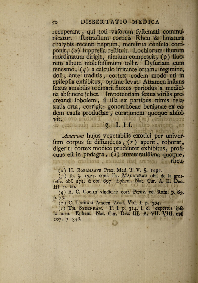 ^ . / * recuperant, qui toti vaforum fyflemati commu¬ nicatur. Extra&um corticis Rheo & limatura chalybis recenti nuptum, menftrua confufa com¬ ponit, (o) fupprelia reftituit. Lochiorum fluxum inordinatum dirigit, nimium compescit, (p) fluo¬ rem album molefliffimum tollit. Dyfuriam cum tenesmo, (q) a calculo irritante ortam, regimine, dofi, ante traditis, cortex eodem modo uti in epilepfia exhibitus, optime levat. Attamen inflans fexus amabilis ordinarii fluxus periodus a medici¬ na abftinere jubet. Impotentiam fexus virilis pro¬ creandi fobolem, fi illa ex partibus nimis rela¬ xatis orta, corrigit: gonorrhoeae benignae ex ea¬ dem caula produ&ae, curationem quoque abfol- vit. §. L I I. Amarum hujus vegetabilis exotici per univer* fum corpus fe diffundens, (r) aperit, roborat, digerit: cortex modice prudenter exhibitus, profi¬ cuus eft in podagra, (s) inveteratiffima quoque, rneu- (o) H. Boerhaave Prax. Med. T. V. §. 1291. (p) lb. §- 13.27. conf. Fr. Maurxceau obf. de la gros- fefle. obf. 272. & obf. 697. Ephem. Nat. Cur. A. II. jDec. III. p, 60. (q) A. C. Cochii vindiciae cort. Peruv. ed. Rom. p. 63. p. 78. (r) C. Ltnnaei Amoen. Acad. Vol. I. p. 394. (s) Th. Sydenham. T. I. p. 314. 1. c. expertus ipfe folamen. Ephem. Nat. Cur. Dec. III. A. VII. VIII. obf. 207. p. 34<S.