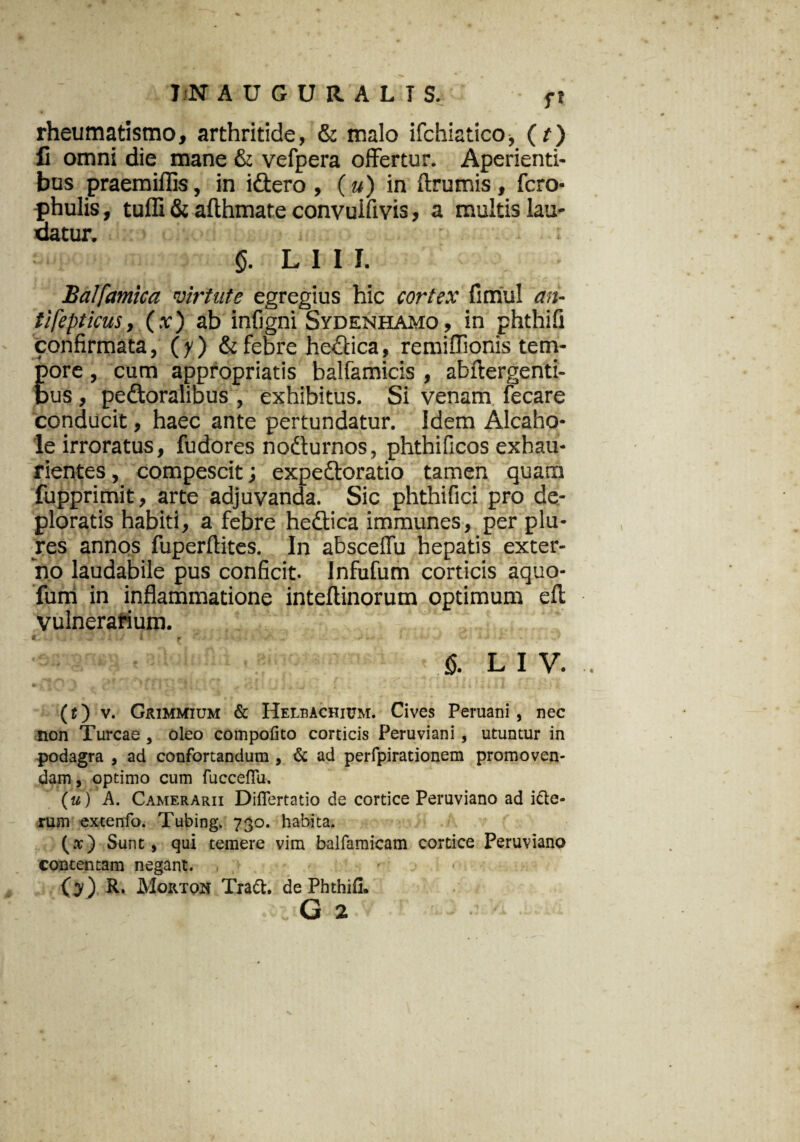 rheumatismo, arthritide, & malo ifchiatico* (t) fi omni die mane & vefpera offertur. Aperienti¬ bus praemiffis, in idtero , (u) in ftrumis, fero- phulis, tulfi & afthmate convulfivis, a multis lau¬ datur. §. L1II. Balfamica virtute egregius hic cortex fimul an- tifepticus, (x) ab infigni Sydenhamo , in phthifi confirmata, (y) & febre hectica, remifiionis tem¬ pore , cum appropriatis balfamicis , abftergenti- bus, pedtoralibus , exhibitus. Si venam fecare conducit, haec ante pertundatur. Idem Alcaho- le irroratus, fudores nodturnos, phthificos exhau¬ rientes , compescit; expedtoratio tamen quam fupprimit, arte adjuvanda. Sic phthifici pro de¬ ploratis habiti, a febre hedtica immunes, per plu- res annos fuperftites. In ahsceffu hepatis exter¬ no laudabile pus conficit. Infufum corticis aquo- fum in inflammatione inteftinorum optimum efl; vulnerarium. i ; r • §. l i y. (t) v. Grimmium & Helbachium. Cives Peruani , nec non Tureae , oleo compofito corticis Peruviani , utuntur in podagra , ad confortandum , & ad perfpirationem promoven¬ dam , optimo cum fucceffu. (u) A. Camerarii Difiertatio de cortice Peruviano ad i&e- rum extenfo. Tubing. 730. habita. (.t) Sunt , qui temere vim balfamicam cortice Peruviano contentam negant. (y) R. Morton Tradi, de Phthifl. G 2