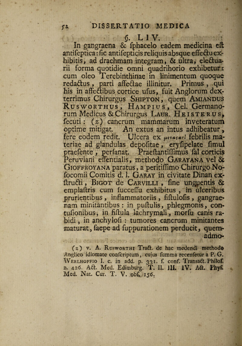 - $. L 1 V. : In gangraena & fphacelo eadem medicina eft antifeptica: (lc antifepticis reliquis absque effeftu ex¬ hibitis, ad drachmam integram, & ultra, ele&ua- rii forma quotidie omni quadrihorio exhibetur : cum oleo Terebinthinae in linimentum quoque reda&us , parti affe&ae illinitur. Primus, qui his in affe&ibus cortice ufus, fuit Anglorum dex¬ terrimus Chirurgus Shipton, quem Amiandus Rusworthus, Hampius, Cei. Germano¬ rum Medicus & Chirurgus Laur. He iste rus, fecuti: (s) cancrum mammarum inveteratum optime mitigat. An extus an intus adhibeatur, fere eodem redit. Ulcera ex piTOtSOt «7 febrilis ma¬ teriae ad glandulas depofitae, eryfipelate fimul praefente , perfanat. Praeftantiffimus fal corticis Peruviani effentialis, methodo Garayana vel & Gioffroyana paratus, a peritiffimo Chirurgo No- focomii Comitis d. 1. Garay in civitate Dinan ex- ftrufti, Bigot de Carvilli , fine ungyentis & emplaftris cum fucceflu exhibitus , in ulceribus prurientibus , inflammatoriis , fillulofis , gangrae¬ nam minitantibus: in puflulis, phlegmonis, con- tufionibus, in fiftula lachrymali, morfu canis ra¬ bidi , in anchylofi : tumores cancrum minitantes maturat, faepe ad fuppurationem perducit, quem- admo- (x) v. A. Rusworthi Tradi, de hac medendi methodo Anglico idiomate confcriptum, cujus fumma recenfetur a P. G* Werlhoffio I. c. in add. p. 331. f. conf. Transadl. Philof. n. 42 6. A£t Med. Edimburg.. T. II. Jli. IV. Adt. Fhyf.