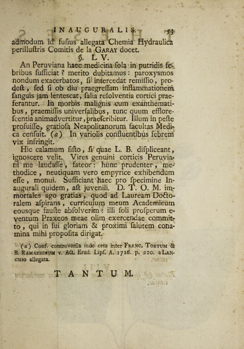 admodum id fufius allegata Chemia Hydraulica perilluftris Comitis de la Garay docet. ' 5. L V. An Peruviana haec medicina fola in putridis fe¬ bribus fufficiat ? merito dubitamus : paroxysmos nondum exacerbatos, fi intercedat remiffio, pro- deft , fed fi ob diu praegreffam inflammationem fanguis jam lentescat, falia relolventia cortici prae¬ ferantur. In morbis malignis cum exanthemati¬ bus , praemiflis univerfalibus, tunc quum efflore- fcentia animadvertitur ,praefcribitur. Illum in pefte profuiffe, gratiofa Neapolitanorum facultas Medi¬ ca cenfuit. {a) In variolis confluentibus febrem vix infringit. Hic calamum fifto, fi quae L. B. difpliceant, ignoscere velit. Vires genuini corticis Peruvia- ni me laudafle, fateor : hunc prudenter, me¬ thodice , neutiquam vero empyrice exhibendum efle, monui. Sufficiant haec pro fpecimine ln- augurali quidem, aft juvenili. D. T. O. M. inir mortales ago gratias, quod ad Lauream Dofto- ralem afpirans , curriculum meum Academicum eousque faufle abfolverim : illi foli profperum e- ventum Praxeos meae olim exercendae commit? to, qui in fui gloriam & proximi falutem cona¬ mina mihi propofita dirigat. T , • • * *. . ■* » ___ ** (a) Conf. controverfia inde orta mter Franc. Tortum & B. Ramazzinum v. Ad. Erud. Lipf. A. 1716. p. 220. aLAH- cisio allegata. TANTUM. I »*• t 1