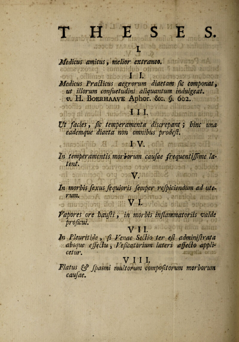 THESES. i Medicus amicus, melior extraneo. I I. Medicus Tragicus aegrorum diaetam fic componat, ut illorum confuetudini aliquantum indulgeat. v. H. Boerhaave Aptior. &c. §. 602. III. * - . t ^ • 4 • - * — - «* * • . Jfc . * f | f f * •# y M •» * • -v * Er/ facies, ftc temperamenta discrepant; hinc una eademque diaeta non omnibus prodejl. r •;iib .0 .J 3£ifcVl t of.n. r • ^rrj| « • * k £ J» . ..I Lw A 4 1« temperamentis morborum caufae frequentijjlme la¬ tent. In morbis fexus fequioris femper refpiciendum ad ute¬ rum. V 1. Vapores ore baujli, in morbis inflammatoriis valde proficui. VII. In Pleuriti.de, fi Venae Selllo ter efl adminiftrata absque ejfefitu, Ve fucat ortum lateri affeflo appli¬ cetur. ■ V v. V I II. Flatus £«? fpasmi multorum compofitorum morborum caufae. ' cVfi
