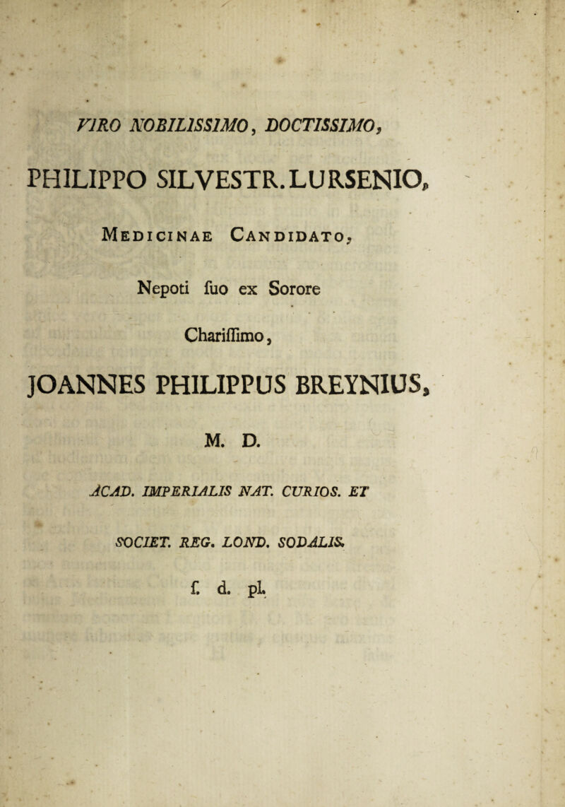 VIRO NOBILISSIMO, DOCTISSIMO, PHILIPPO SILVESTR.LURSENIO Medicinae Candidato, Nepoti fuo ex Sorore a. ~ ~ i i ■ • Chariflimo, JOANNES PHILIPPUS BREYNIUS M. D. JCAD. IMPERIALIS NAT. CURIOS. ET SOCIET. REG. LOND. SODALIS,