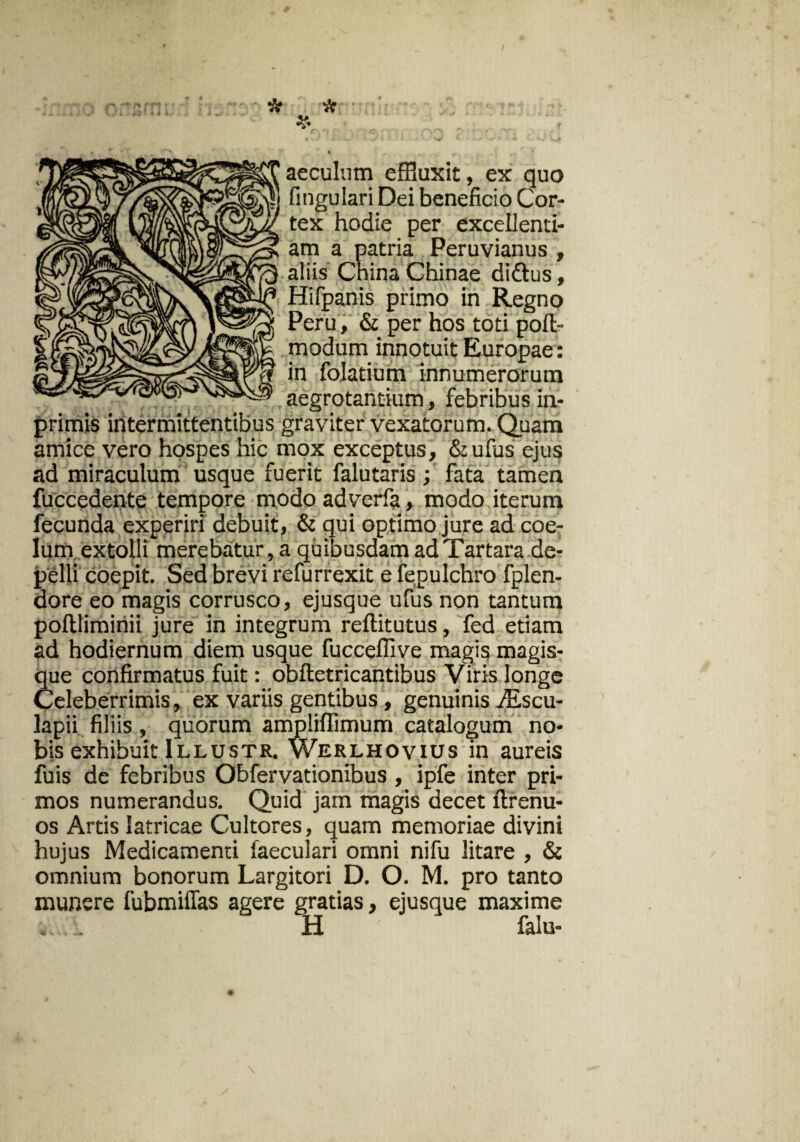 nn * * aeculum effluxit, ex quo fingulari Dei beneficio Cor¬ tex hodie per excellend¬ am a patria Peruvianus , i aliis China Chinae di&us, Hifpanis primo in Regno Peru, & per hos toti poft- modum innotuit Europae: in folatium innumerorum .aegrotantium, febribusin- primis intermittentibus graviter vexatorum. Quam amice vero hospes hic mox exceptus, &ufus ejus ad miraculum usque fuerit falutaris; fata tamen fuccedente tempore modo adverfa, modo iterum fecunda experiri debuit, & qui optimo jure ad coe¬ lum extolli merebatur, a quibusdam ad Tartara de¬ pelli coepit. Sed brevi refurrexit e fepulchro fplen- dore eo magis corrusco, ejusque ufus non tantum poltliminii jure in integrum reftitutus, fed etiam ad hodiernum diem usque fuccellive magis magis¬ que confirmatus fuit: obftetricantibus Viris longe Celeberrimis, ex variis gentibus, genuinis Atscu- lapii filiis , quorum ampliflimum catalogum no¬ bis exhibuit Illustr. Werlhovius in aureis fuis de febribus Obfervationibus , ipfe inter pri¬ mos numerandus. Quid jam magis decet ftrenu- os Artis latricae Cultores, quam memoriae divini hujus Medicamenti faeculari omni nifu litare , & omnium bonorum Largitori D. O. M. pro tanto munere fubmiffas agere gratias, ejusque maxime ^ H falu-