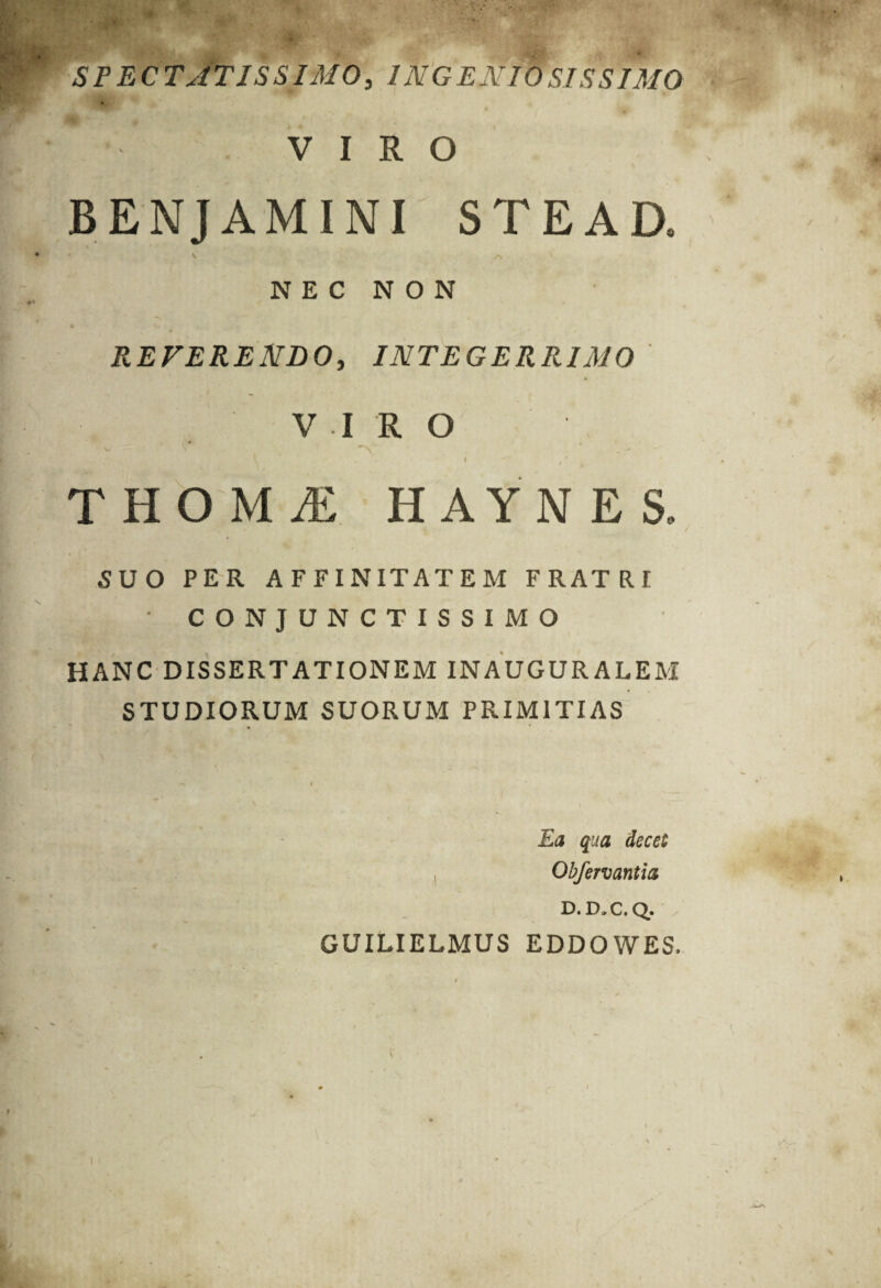 SFEC TATIS SIMO, ING E NIO SIS S IMO VIRO BENJAMINI STEAD, NEC NON REVERENDO, INTEGERRIMO VIRO f ^ / # THOM^E HAYNES. SUO PER AFFINITATEM FRATRI CONJUNCTISSIMO HANC DISSERTATIONEM INAUGURALEM STUDIORUM SUORUM PRIMITIAS Ea qua decet Obfervantia D. D,C. Q. GUILIELMUS EDDOWES.