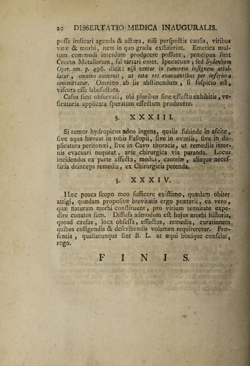 io DISSERTATIO MEDICA INAUGURALIS. pofle indicari agenda & a&ura, nifi perfpe&is caufis, viribus vitae & morbi, item in quo gradu exftiterint. Emetica mul¬ tum commodi interdum producere poflunt , praecipua fune Crocus Metallorum, fal tartari emet. Ipecacuan ; fed Sydenham Oper. om. p. 496. dicit: nifi venter in tumorem infignem attol¬ latur , omnino .convenit , ut tota res evacuantibus per inferiora committatur. Omnino, ab iis abftinendum , fi fufpicio eft, vifcera efle labefa&ata. Cafus funt obfervati, ubi pluribus fine effe6lu exhibitis , ve- ficatoria applicata fperatum effe&um produxere, §. XXXIII. Si tumor hydropicus adeo ingens, qualis fubinde in afeite, five aqua haereat in tubis Fallopii, five in ovariis, five in du¬ plicatura peritonaei, five in Cavo thoracis, ut remediis inter¬ nis evacuari nequeat, arte chirurgica via paranda. Locus incidendus ex parte affe&a, modus, cautelae, aliaque necef- faria deinceps remedia, ex Chirurgicis petenda. §. XXXIV. Haec pauca fcopo meo fufficere exifiimo, quaedam obiter attigi, quaedam propofitse brevitatis ergo praeterii, ea vero, quae naturam morbi confiituunt, pro virium tenuitate expe¬ dire conatus fum. Diffufa admodum eft hujus morbi hiftoria, quoad caufas, loca obfefia, efferus, remedia, curationem quibus colligendis & deferibendis volumen requireretur. Prae- fentia , qualiacunque fint B. L. ut aequi bonique confulat, rogo. \ FINIS.