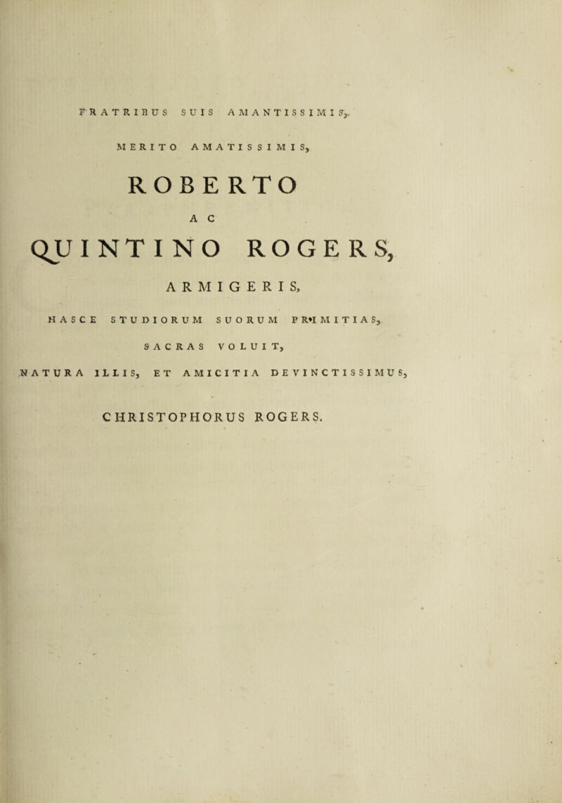 MERITO AMATISSIMIS, ROBE RTO A C QUINTI NO ROGERS, ARMIGERIS, HASCE STUDIORUM SUORUM P R*I M I T I A S, SACRAS VOLUIT, NATURA ILLIS, ET AMICITIA DEVINCTISSIMUS C HRISTOPHORUS ROGERS,