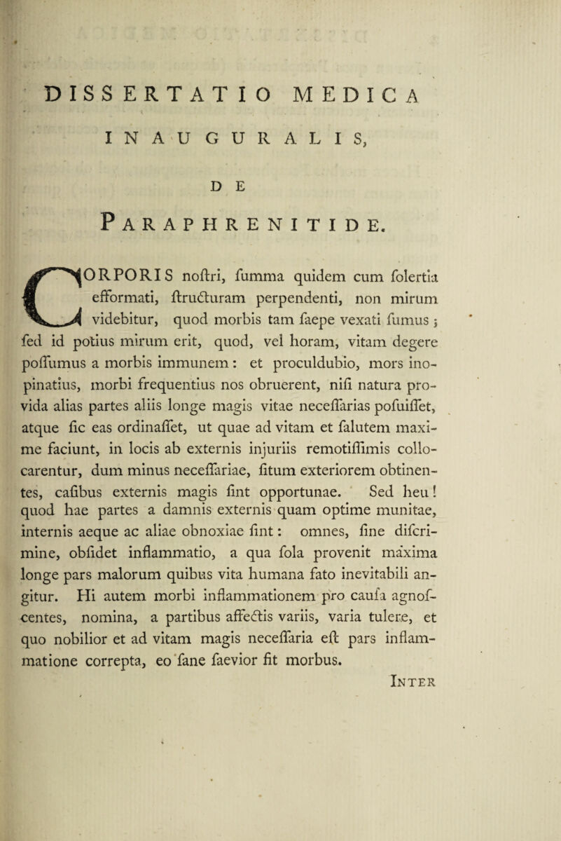 # DISSERTATIO MEDICA I N A U G U R A L I S, D E Paraphrenitide. ORPORIS noftri, fumma quidem cum folertk efformati, ftrudhiram perpendenti, non mirum videbitur, quod morbis tam faepe vexati fumus ; fed id potius mirum erit, quod, vei horam, vitam degere poflumus a morbis immunem : et proculdubio, mors ino¬ pinatius, morbi frequentius nos obruerent, nifi natura pro¬ vida alias partes aliis longe magis vitae neceflarias pofuiflet, atque fic eas ordinaffet, ut quae ad vitam et falutem maxi¬ me faciunt, in locis ab externis injuriis remotiffimis collo¬ carentur, dum minus neceffariae, fitum exteriorem obtinen¬ tes, cafibus externis magis fint opportunae. Sed heu! quod hae partes a damnis externis quam optime munitae, internis aeque ac aliae obnoxiae fint: omnes, fine difcri- mine, obfidet inflammatio, a qua fola provenit maxima longe pars malorum quibus vita humana fato inevitabili an¬ gitur. Hi autem morbi inflammationem pro caufa agnof- centes, nomina, a partibus affeftis variis, varia tulere, et quo nobilior et ad vitam magis neceflaria efl: pars inflam¬ matione correpta, eo fane faevior fit morbus. Inter