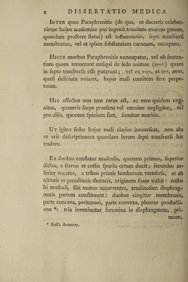 Inter quos Paraphrenitis (de qua, ut decretis celeber¬ rimae hujus academiae pro ingenii tenuitate morem geram, quaedam proferre flatui) efl inflammatio, fepti tranfverfi membranas, vel et ipfam fubflantiam carneam, occupans. Hicce morbus Paraphrenitis nuncupatur, vel ob fenten- tiam quam tenuerunt antiqui de fede animae (?/>ew) quam in fepto tranfverfo efle putarunt; , vel ex ?ra^a, et ®/w, mens, quafi delirium notaret, hujus mali comitem fere perpe¬ tuum. Hic affedtus non tam rarus efl, ac raro quidem cog¬ nitus, quamvis faepe praefens vel omnino negligitur, vel pro aliis, quorum fpeciem fert, fumitur morbis. Ut igitur fedes hujus mali clarius innotefcat, non abs re erit defcriptionem quandam levem fepti tranfverfi hic tradere. Ex duobus conflatur mufculis, quorum primus, fuperior diCtus, a flerno et coflis fpuriis ortum ducit; fecundus in¬ ferior vocatus, a tribus primis lumborum vertebris, et ab ultimis et penultimis thoracis, originem fuam trahit: ambo hi mufculi, fibi mutuo occurrentes, tendinofam diaphrag¬ matis partem conflituunt: duobus cingitur membranis, parte concava, peritonaei, parte convexa, pleurae producti¬ one tria inveniuntur foramina in diaphragmate, pri¬ mum, * KeiPs Anatomy.