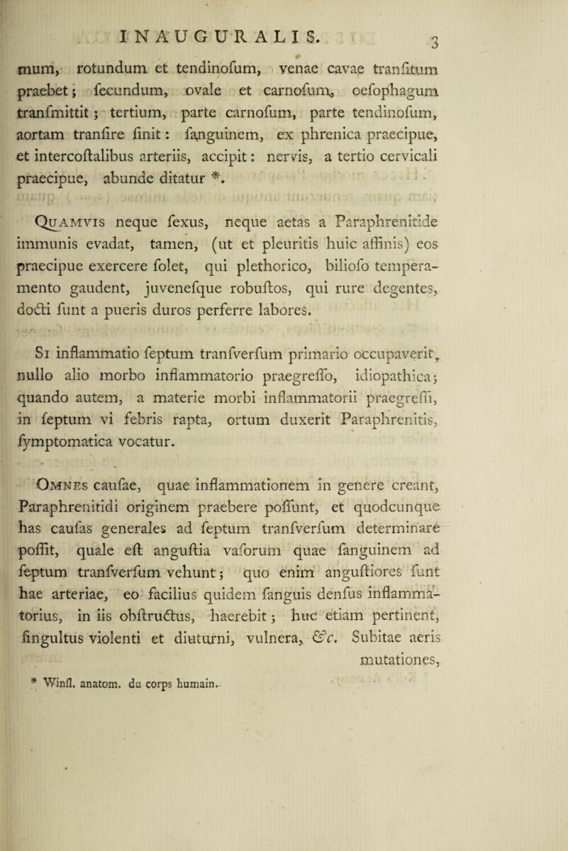 INAUG U R ALIS. mum,' rotundum et tendinofum, venae cavae tranfitum praebet; fecundum, ovale et carnofum, oefophagum tranfmittit; tertium, parte carnofum, parte tendinofum, aortam tranfire finit: fajiguinem, ex phrenica praecipue, et intercoftalibus arteriis, accipit: nervis, a tertio cervicali praecipue, abunde ditatur v<} i»; / ij i •* ■ • U l ? • ; j fc, ' v ’ ' . ij j ?!.J11 111j i ' ‘ t f . *- *■ 1 | j < v Quamvis neque fexus, neque aetas a Paraphrenitide immunis evadat, tamen, (ut et pleuritis huic affinis) eos praecipue exercere folet, qui plethorico, biliofo tempera¬ mento gaudent, juvenefque robuftos, qui rure degentes, dodi funt a pueris duros perferre labores. Si inflammatio feptum tranfverfum primario occupaveritr nullo alio morbo inflammatorio praegreflo, idiopathica; quando autem, a materie morbi inflammatorii praegreffi, in feptum vi febris rapta, ortum duxerit Paraphrenitis, fymptomalica vocatur. Omnes caufae, quae inflammationem in genere creant, Paraphrenitidi originem praebere poflfunt, et quodcunque has caufas generales ad feptum tranfverfum determinare poffit, quale efl: anguftia vaforum quae fanguinem ad feptum tranfverfum vehunt; quo enim angufHores funt hae arteriae, eo facilius quidem fanguis denius inflamma¬ torius, in iis obftru&us, haerebit; huc etiam pertinent, iingultus violenti et diuturni, vulnera, &c. Subitae aeris mutationes, * Winfl. anatom. da corps humain.