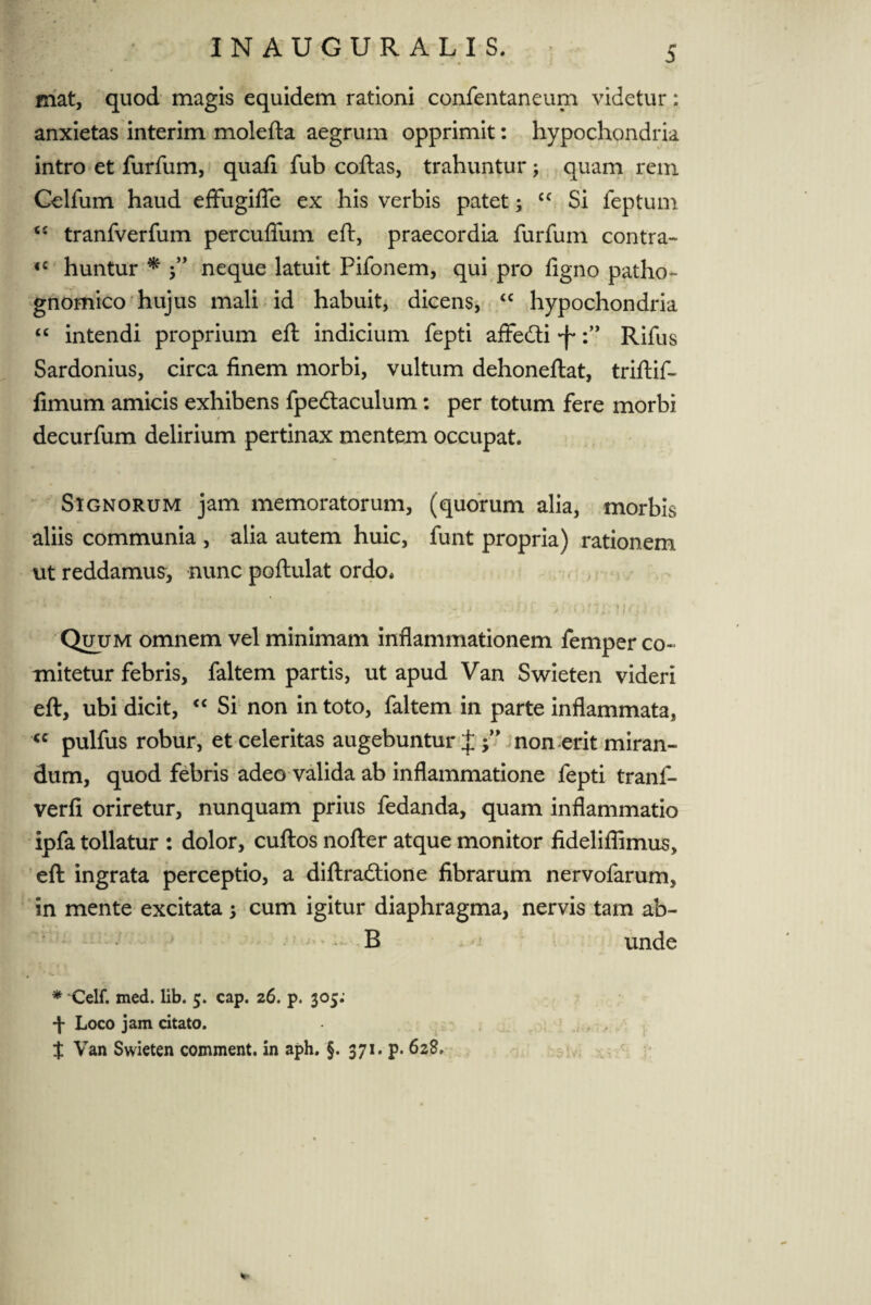 5 mat, quod magis equidem rationi confentancum videtur: anxietas interim molefta aegrum opprimit: hypochondria intro et furfum, quafi fub coftas, trahuntur; quam rem Celfum haud effugifie ex his verbis patet; cc Si feptum <c tranfverfum percuflfum eft, praecordia furfum contra- <c huntur * neque latuit Pifonem, qui pro figno patho- gnomico hujus mali id habuit, dicens, “ hypochondria “ intendi proprium eft indicium fepti affedti •fRifus Sardonius, circa finem morbi, vultum dehoneftat, triftif- fimum amicis exhibens fpedtaculum: per totum fere morbi decurfum delirium pertinax mentem occupat. Signorum jam memoratorum, (quorum alia, morbis aliis communia , alia autem huic, funt propria) rationem ut reddamus, nunc poftulat ordo. • ; • - ortiitmJf? i Quum omnem vel minimam inflammationem femper co¬ mitetur febris, faltem partis, ut apud Van Swieten videri eft, ubi dicit, “ Si non in toto, faltem in parte inflammata, “ pulfus robur, et celeritas augebuntur J non erit miran¬ dum, quod febris adeo valida ab inflammatione fepti tranf- verfi oriretur, nunquam prius fedanda, quam inflammatio ipfa tollatur : dolor, cuftos nofter atque monitor fideliflimus, eft ingrata perceptio, a diftradtione fibrarum nervofarum, in mente excitata 3 cum igitur diaphragma, nervis tam ab- B unde r ' ** * Celf. med. lib. 5. cap. 26. p, 305: ■f Loco jam citato. $ Van Swieten comment. in aph. §. 371. p. 628. *•