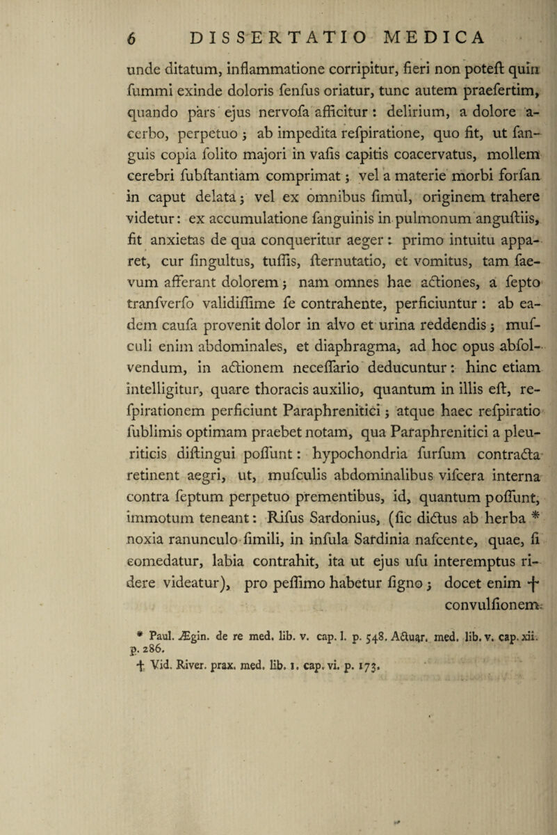 unde ditatum, inflammatione corripitur, fieri non potefl: quin fummi exinde doloris fenfus oriatur, tunc autem praefertim, quando pars ejus nervofa afficitur: delirium, a dolore a- cerbo, perpetuo ; ab impedita refpiratione, quo fit, ut fan- guis copia folito majori in valis capitis coacervatus, mollem cerebri fubftantiam comprimat; vel a materie morbi forfan in caput delata; vel ex omnibus fimul, originem trahere videtur: ex accumulatione fanguinis in pulmonum anguftiis, fit anxietas de qua conqueritur aeger : primo intuitu appa¬ ret, cur fingultus, tuflis, fternutatio, et vomitus, tam fae- vum afferant dolorem; nam omnes hae a&iones, a fepto tranfverfo validiffime fe contrahente, perficiuntur : ab ea¬ dem caufa provenit dolor in alvo et urina reddendis; muf- culi enim abdominales, et diaphragma, ad hoc opus abfol- vendum, in adtionem neceffario deducuntur: hinc etiam intelligitur, quare thoracis auxilio, quantum in illis eft, re- fpirationem perficiunt Paraphrenitici; atque haec refpiratio lublimis optimam praebet notam, qua Paraphrenitici a pleu¬ riticis diftingui poffunt: hypochondria furfum contracta retinent aegri, ut, mufculis abdominalibus vifcera interna contra feptum perpetuo prementibus, id, quantum poffunt, immotum teneant: Rifus Sardonius, (fic di<5tus ab herba * noxia ranunculo fimili, in infula Sardinia nafcente, quae, fi comedatur, labia contrahit, ita ut ejus ufu interemptus ri¬ dere videatur), pro pefiimo habetur ligno; docet enim convulfionenv * Paul. Jigin. de re med. lib. v. cap. I. p. 548. A&uar, med. lib. v. cap. xii. p. 286. t Vid. River, prax. med. lib. i. cap, vi. p. 173.