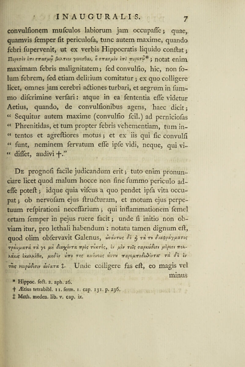 7 convulfionem mufculos labiorum jam occupafle; quaer quamvis femper fit periculofa, tunc autem maxime, quando febri fupervenit, ut ex verbis Hippocratis liquido confiat; ITUftTOV i7Tl (T7T<X<TjUCt) (itiKTlOV /iViCT^CLl, Y\ <J7TCL<T[/.bv t7Tl 7TVf>iTto* • HOtat enim maximam febris malignitatem; fed convulfio, hic, non fo- lum febrem, fed etiam delirium comitatur; ex quo colligere licet, omnes jam cerebri adtiones turbari, et aegrum in fum- mo difcrimine verfari: atque in ea fententia efie videtur Aetius, quando, de convulfionibus agens, haec dicit; <c Sequitur autem maxime (convulfio fcil.) ad perniciofas “ Phrenitidas, et tum propter febris vehementiam, tum in- “ tentos et agreftiores motus; et ex iis qui fic convulfi “ funt, neminem fervatum efie ipfe vidi, neque, qui vi~ <f diflet, audivi *fv’ De prognofi facile judicandum erit; tuto enim pronun- ciare licet quod malum hocce non fine fummo periculo ad¬ ede poteft; idque quia vifcus a quo pendet ipfa vita occu¬ pat ; ob nervofam ejus ftrudturam, et motum ejus perpe¬ tuum refpirationi neceflarium ; qui inflammationem femel ortam femper in pejus ruere facit; unde fi initio non ob¬ viam itur, pro lethali habendum : notatu tamen dignum eft, quod olim obfervavit Galenus, V)<jclvt(»)S cfl Yj Toi cTict<pf>cty//.otToc roxvjuocTOi ra yi y.v\ cfioL^ovrot 7rf>oc Tbxrcc, w y.\v tc7? julpici 7rok- tXCMyiQv, /UVlJiv V7T0 TVI? KlVWiUC CtVTX 7ra.f>l/A.7T0ctlc3-iVTCt' TCC cPl tV rotc nvpu&aiv (x,v!cctcc Unde colligere fas eft, eo magis vel minus * Hippoc. fe£t. 2. aph. 26. f iEtius tetrabibl. 11. ferm. 1. cap. 131. p. 236,