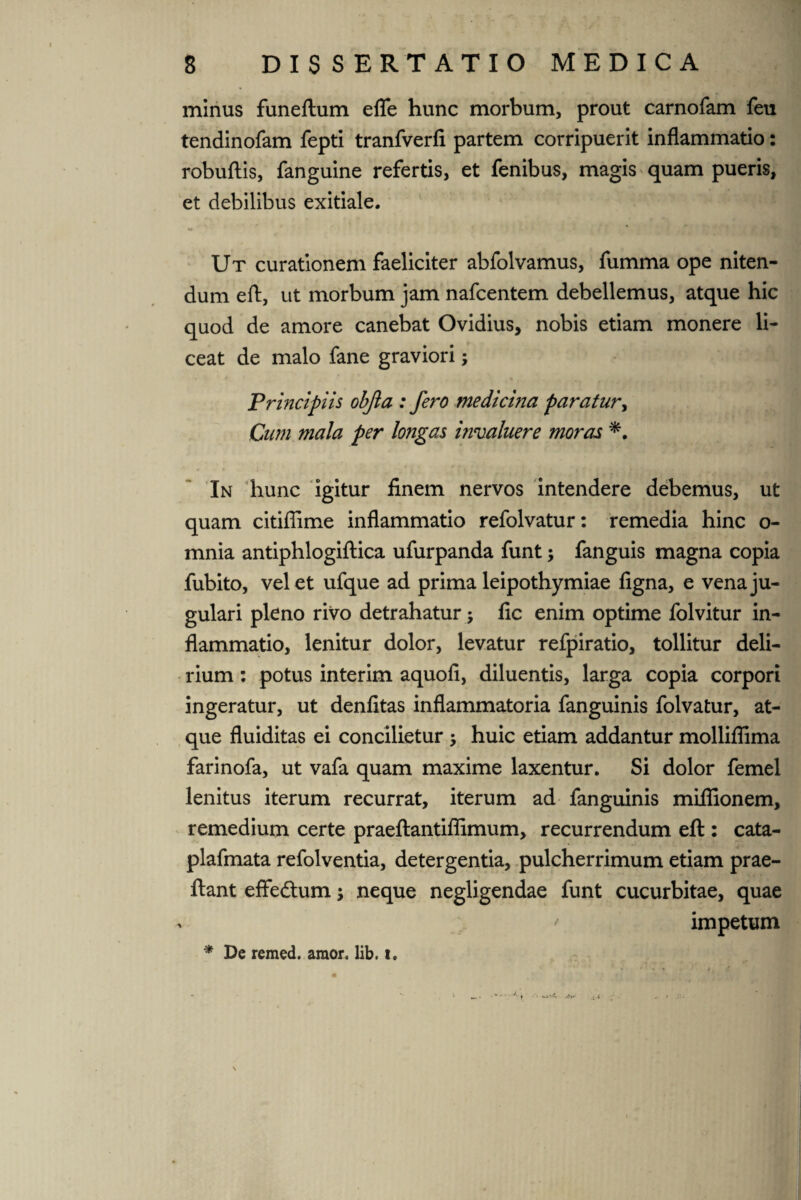 minus funeftum eflfe hunc morbum, prout carnofam feu tendinofam fepti tranfverfi partem corripuerit inflammatio: robuftis, fanguine refertis, et fenibus, magis quam pueris, et debilibus exitiale. Ut curationem faeliciter abfolvamus, fumma ope niten¬ dum eft, ut morbum jam nafcentem debellemus, atque hic quod de amore canebat Ovidius, nobis etiam monere li¬ ceat de malo fane graviori; Principiis objla : fero medicma paratur, Cum mala per longas invaluere moras *. In hunc igitur finem nervos intendere debemus, ut quam citiflime inflammatio refolvatur: remedia hinc o- mnia antiphlogiftica ufurpanda funt; fanguis magna copia fubito, velet ufque ad prima leipothymiae figna, e vena ju¬ gulari pleno rivo detrahatur; fic enim optime folvitur in¬ flammatio, lenitur dolor, levatur refpiratio, tollitur deli¬ rium : potus interim aquofi, diluentis, larga copia corpori ingeratur, ut denfitas inflammatoria fanguinis folvatur, at¬ que fluiditas ei concilietur $ huic etiam addantur mollifiima farinofa, ut vafa quam maxime laxentur. Si dolor femel lenitus iterum recurrat, iterum ad fanguinis mifiionem, remedium certe praeftantiffimum, recurrendum eft : cata- plafmata refolventia, detergentia, pulcherrimum etiam prae- ftant effedtum; neque negligendae funt cucurbitae, quae * ' impetum * De remed. amor. lib. i.