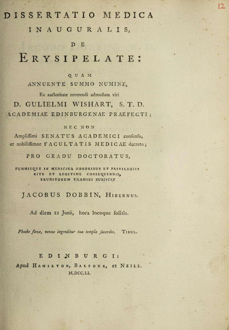 INAUGURA LIS, D E Erysipelate: Q, U A M ANNUENTE SUMMO NUMINE, Ex au&oritate reverendi admodum viri D. GUL1ELMI WISHART, S. T. D. ACADEMIAE E D IN BURGE NAE PRAEFECTI; NEC NON Ampliffimi SENATUS ACADEMICI confenfu, et nobiliffimae FACULTATIS M E D I C AE decreto} PRO GRADU DOGTORATUS, STJMMISQUE IN MEDICINA HONORIBUS ET PRIVILEGIIS RITE ET LEGITIME CONSEQUENDIS, ERUDITORUM EXAMINI SUBJICIT JACOBUS DOBBIN, Hibernus. Ad diem 21 Junii, hora locoque folitis. Phoebe fave, novus ingreditur tua templa /acerdos. Tibul. EDIJNTBURGI: Apud Hamilton, Balfour, et N E 1 l L. M.DCC.LI.