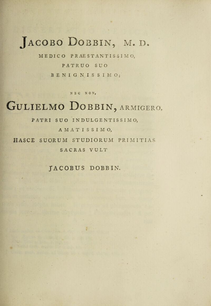 MEDICO PRAESTANTISSIMO, PATRUO SUO BENIGNIS SIMO; NEC NON, Gulielmo Dobbin, armigero, PATRI SUO INDULGENTISSIMO, AMATISSIMO, HASCE SUORUM STUDIORUM PRIMITIAS SACRAS VULT JACOBUS DOBBIN.