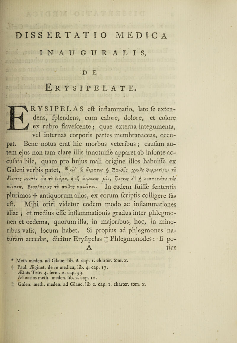 INAU GURA LIS, Ir • de Erysipelate. ERYSIPELAS eft inflammatio, late fe exten¬ dens, fplendens, cum calore, dolore, et colore ex rubro flavefcente; quae externa integumenta, vel internas corporis partes membranaceas, occu¬ pat. Bene notus erat hic morbus veteribus ; caufam au¬ tem ejus non tam clare illis innotuifle apparet ab infonte ac- cufata bile, quam pro hujus mali origine illos habuifie ex Galeni verbis patet, * xok^ StppoTtfuv J\v v » X » / « »y V X jr \ > ' dtOVTOC fA.lX.T0V TO [>IVfACty V] iZ, CUfAOLTOt fAiV, {tOVTOtT 0 6 Kl7TT0TCLT\S TYjV cvtcwiv, Efw/Vexac ro Ws-<?c In eadem fuifle fententia plurimos -f- antiquorum alios, ex eorum fcriptis colligere fas eft. Mihi oriri videtur eodem modo ac inflammationes ♦ aliae ; et medius efle inflammationis gradus inter phlegmo¬ nen et oedema, quorum illa, in majoribus, hoc, in mino¬ ribus vafis, locum habet. Si propius ad phlegmones na¬ turam accedat, dicitur Eryfipelas J Phlegmonodes: fi po- A tius * Meth meden. ad Glauc. lib. 2. cap. i. charter. tom. x. Paul. AEginet. de re medica, lib. 4. cap. 17. iEtiiis Tetr. 4. ferm. 2. cap. 59. A&uarius meth. meden. lib. 2. cap. 12.