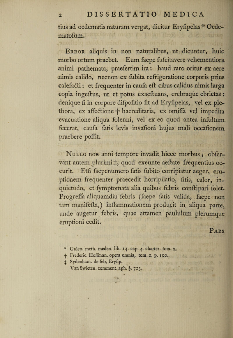 tius ad oedematis naturam vergat, dicitur Eryfipelas * Oede- matofum. $ # _ ■* 1 - * ' « # - > . Error aliquis in non naturalibus, ut dicuntur, huic morbo ortum praebet. Eum faepe fufeitavere vehementiora animi pathemata, praefertim ira: haud raro oritur ex aere nimis calido, necnon ex fubita refrigeratione corporis prius calefaCti: et frequenter in caufa eft cibus calidus nimis larga copia ingeftus, ut et potus exaeftuans, crebraque ebrietas : denique fi in corpore difpofitio fit ad Eryfipelas, vel ex ple- thora, ex affectione *f* haereditaria, ex omifla vel impedita evacuatione aliqua folenni, vel ex eo quod antea infultum fecerat, caufa fatis levis invafioni hujus mali occafionem praebere poffifc. Nullo non anni tempore invadit hicce morbus; obfer- vant autem plurimi f, quod exeunte aeftate frequentius oc- curit. Etfi faepenumero fatis fubito corripiatur aeger, eru¬ ptionem frequenter praecedit horripilatio, fitis, calor, in¬ quietudo, et fymptomata alia quibus febris conftipari folet. Progrefla aliquamdiu febris (faepe fatis valida, faepe non tam manifefta,) inflammationem producit in aliqua parte, unde augetur febris, quae attamen paululum plerumque eruptioni cedit. Pars ^ -i * Galen. meth. meden. lib. 14. cap. 4. charter. tom. x. Frederic. HofFman. opera omnia, tom. 2. p. 100. J Sydenham. de feb, Eryfip. Van Swieten. comment. aph. §.723.