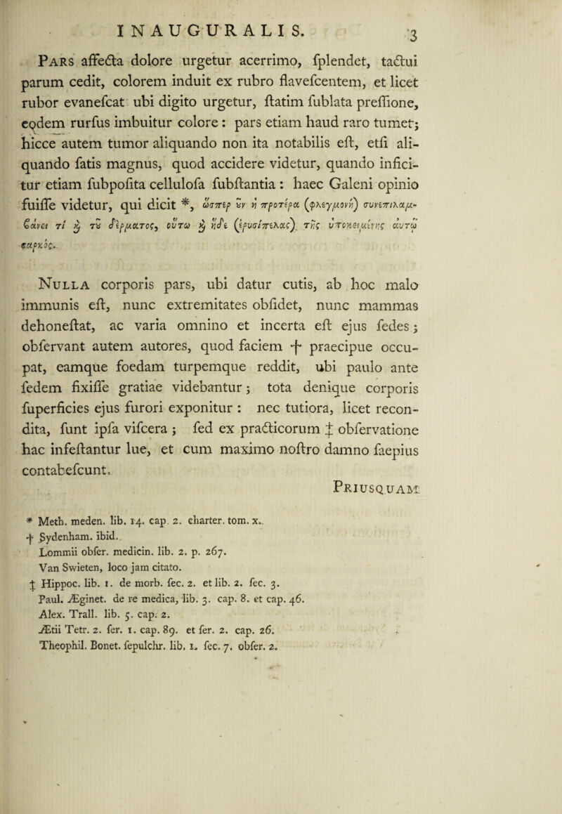 Pars affefta dolore urgetur acerrimo, fplendet, tacftui parum cedit, colorem induit ex rubro flavefcentem, et licet rubor evanefcat ubi digito urgetur, ftatim fublata prefiione, epdem rurfus imbuitur colore : pars etiam haud raro tumet; hicce autem tumor aliquando non ita notabilis eft, etfi ali¬ quando fatis magnus, quod accidere videtur, quando infici¬ tur etiam fubpofita cellulofa fubftantia : haec Galeni opinio fuifle videtur, qui dicit *, bv TrpoTtpct (jpktyjuovyi) (tuvittikol/j.*- QoLva r/ £ 7* Jip/uctTcCi ovtco Xj *jcTe Qf>vai7n^cci) Tr,'c v7oxeiu.trng aWa> ectfKot». Nulla corporis pars, ubi datur cutis, ab hoc malo immunis eft, nunc extremitates obfidet, nunc mammas dehoneftat, ac varia omnino et incerta eft ejus fedes; obfervant autem autores, quod faciem *f* praecipue occu¬ pat, eamque foedam turpemque reddit, ubi paulo ante fedem fixifle gratiae videbantur; tota denique corporis fuperficies ejus furori exponitur : nec tutiora, licet recon¬ dita, funt ipfa vifcera ; fed ex pradticorum J obfervatione hac infeftantur lue, et cum maximo noftro damno faepius contafcefcunl. Priusquam * Meth. meden. lib. 14. cap. 2. charter. tom. x.. ^ Sydenham. ibid. Lommii obfer. medicin. lib. 2. p. 267. Van Swieten, loco jam citato. J Hippoc. lib. 1. de morb. fec. 2. et lib. 2. fec. 3. Paul. Aginet, de re medica, lib. 3. cap. 8. et cap. 46. Alex. Trall. lib. 5. cap. 2. j&tii Tetr. 2. fer. 1. cap. 89. et fer. 2. cap. 26. Theoph.il. Bonet. fepulchr. lib. i„ fec. 7. obfer. 2.