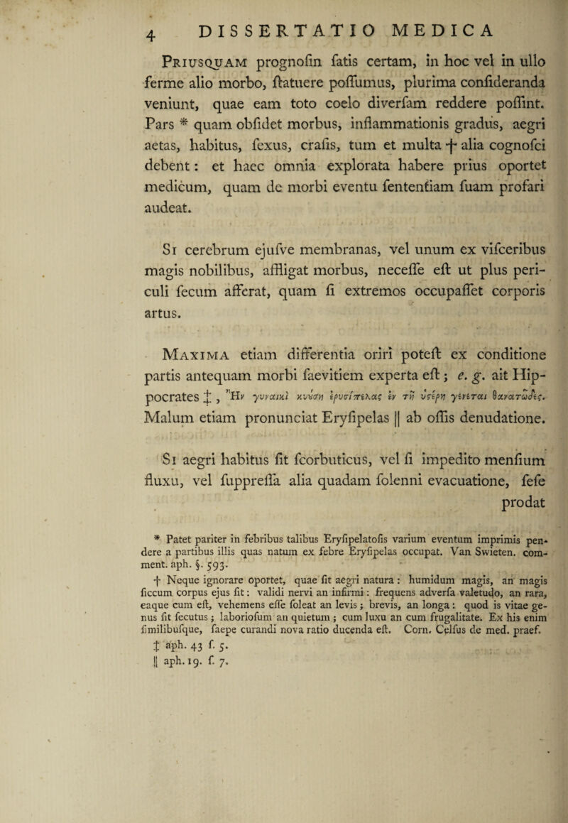 Priusquam prognofin fatis certam, ia hoc vel in ullo ferme alio morbo, flatuere poffumus, plurima conficleranda veniunt, quae eam toto coelo diverfam reddere poffint. Pars * quam obfidet morbus, inflammationis gradus, aegri aetas, habitus, fexus, cralis, tum et multa -f* alia cognofci debent: et haec omnia explorata habere prius oportet medicum, quam de morbi eventu fentenfiam fuam profari audeat. Si cerebrum ejufve membranas, vel unum ex vifceribus magis nobilibus, affligat morbus, neceffe efl: ut plus peri¬ culi fecum afferat, quam fi extremos occupaffet corporis artus. Maxima etiam differentia oriri potefl: ex conditione partis antequam morbi faevitiem experta efl:; e. g. ait Hip¬ pocrates X , 'Hj' yvvouxi kvvvv tpv<ri7rika.s tv ryj vrtpyi yivirai ^olvoltqAi;. Malum etiam pronunciat Eryfipelas || ab offis denudatione. . 4 r Si aegri habitus fit fcorbuticus, vel fi impedito menfium fluxu, vel fupprefla alia quadam folenni evacuatione, fefe prodat * Patet pariter in febribus talibus Eryfipelatofis varium eventum imprimis pen* dere a partibus illis quas natum ex febre Eryfipelas occupat. Van Swieten. com- ment. aph. §. 593. j Neque ignorare oportet, quae lit aegri natura: humidum magis, an magis ficcum corpus ejus fit: validi nervi an infirmi: frequens adverfa valetudo, an rara, eaque cum eft, vehemens efie foleat an levis; brevis, an longa : quod is vitae ge¬ nus fit fecutus; laboriofum an quietum ; cum luxu an cum frugalitate. Ex his enim fimilibufque, faepe curandi nova ratio ducenda eft. Corn. Celfus de med. praef J aph. 43 f. 5. J| aph. 19. f. 7.