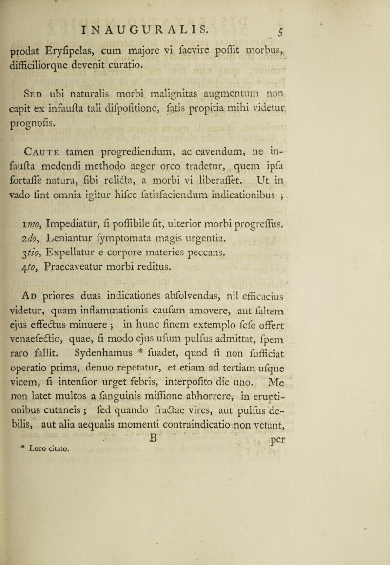 prodat Eryfipelas, cum majore vi faevire poflit morbus, difficilior que devenit curatio. Sed ubi naturalis morbi malignitas augmentum non capit ex infaufta tali difpofitione, fatis propitia mihi videtur, prognofis. Caute tamen progrediendum, ac cavendum, ne in¬ faufta medendi methodo aeger orco tradetur, quem ipfa fortalfe natura, fibi relidla, a morbi vi liber aflet. Ut in vado fint omnia igitur hifce fatisfaciendum indicationibus ; imo, Impediatur, fi poffibile fit, ulterior morbi progrefilis. 2doy Leniantur fymptomata magis urgentia. 3tio-i Expellatur e corpore materies peccans. 4to3 Praecaveatur morbi reditus. Ad priores duas indicationes abfolvendas, nil efficacius videtur, quam inflammationis caufam amovere, aut faltem ejus effedtus minuere 5 in hunc finem extemplo fefe offert venaefedtio, quae, fi modo ejus ulum pulfus admittat, fpem raro fallit. Sydenhamus *' fuadet, quod fi non fufficiat operatio prima, denuo repetatur, et etiam ad tertiam ufque vicem, fi intenfior urget febris, interpofito die uno. Me non latet multos a fanguinis miffione abhorrere, in erupti¬ onibus cutaneis ; fed quando fradlae vires, aut pulfus de¬ bilis, aut alia aequalis momenti contraindicatio non vetant, * Loco citato,