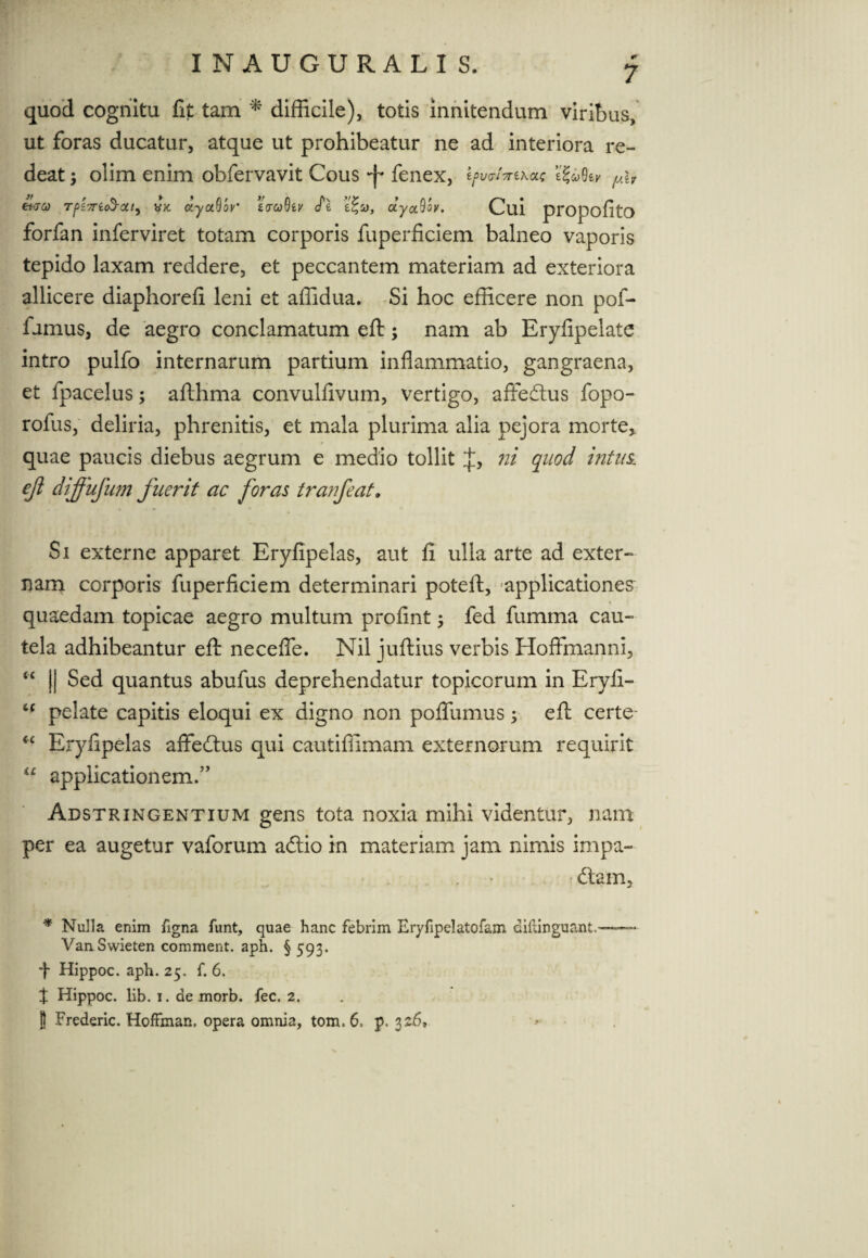 quod cognitu fit tam * difficile), totis innitendum viribus, ut foras ducatur, atque ut prohibeatur ne ad interiora re¬ deat ; olim enim obfervavit Cous f fenex, l^/Vexac ifahv (av et-ju Tf>i7ric$-oti, vx. dyccQoy' zcuQzy cTe e%a, uyocQw. Cui propofito forfan inferviret totam corporis fuperficiem balneo vaporis tepido laxam reddere, et peccantem materiam ad exteriora allicere diaphorefi leni et affidua. Si hoc efficere non pof- fumus, de aegro conclamatum eft; nam ab Eryfipelate intro pulfo internarum partium inflammatio, gangraena, et fpacelus; afthma convulfivum, vertigo, affedlus fopo- rofus, deliria, phrenitis, et mala plurima alia pejora morte* quae paucis diebus aegrum e medio tollit ni quod intus, ejl diffufum fuerit ac foras tranfeat. Si externe apparet Eryfipelas, aut fi ulla arte ad exter¬ nam corporis fuperficiem determinari poteft, applicationes quaedam topicae aegro multum profint 3 fed fumma cau¬ tela adhibeantur eft neceflfe. Nil juftius verbis Hoflfmanni, “ || Sed quantus abufus deprehendatur topicorum in Eryfi- t( pelate capitis eloqui ex digno non poflumus3 eft certe- “ Eryfipelas affecftus qui cautiffimam externorum requirit “ applicationem.” Adstringentium gens tota noxia mihi videntur, nam per ea augetur vaforum adlio in materiam jam nimis impa¬ ctam, * Nulla enim figna iunt, quae hanc febrim Eryfipelatofam dihinguant- Van Swieten comment. aph. § 593. -f Hippoc. aph. 25. f. 6. t Hippoc. lib. 1. de morb. fec. 2.