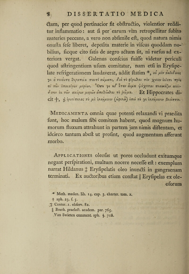 diam, per quod pertinacior fit obftrudtio, violentior reddi¬ tur inflammatio: aut fi per earum vim retropellitur fubito materies peccans, a vero non abfimile eft, quod natura nimis onufta fefe liberet, depolita materie in vifcus quoddam no-’ biiius, ficque cito latis de aegro adtum fit, ni rurfus ad ex¬ teriora vergat. Galenus confcius fuilfe videtur periculi quod aftringentium ufum comitatur, nam etfi in Eryfipe- late refrigerationem laudaverat, addit llatim ov yfo a. yi tj T01XVTV\ $rif>y.7TZl OC TTOLVTt aUjUCCTl, (Pld TO (ptpit&Oll TY1V XOkYjy kvIoTi 7Tf0i rJ twv i7nxxif>oov /uopfav. 'Orry ye yf otolv onyx \Jyu^rai rrxiovxlov xxtv- cfvvov tx tuv xxvpcov iuopiuv UTTcSeioS-ca ro f>ivyx. Et Hippocrates di- dt *'j~, $ IpvaiTTiXou; .to yn lxx.yju.iyov t7r& tq yt \x.xyyuYQv fi\X7rreit Medicamenta omnia quae potenti relaxandi vi praedita funt, hoc malum libi comitem habent, quod magnum hu¬ morum fluxum attrahunt in partem jam nimis diftentam, et idcirco tantum abelt ut profint, quod augmentum afferunt morbo. Applicationes oleofas ut poros occludunt exitumque negant perfpirationi, multum nocere necelfe eft : exemplum narrat Hildanus J Eryfipelatis oleo inundti in gangraenam terminati. Ex audloribus etiam conftat || Eryfipelas ex ole- oforum Metii, meden. lib. 14. cap. 3. charter. tom. x. •f aph. 23. f. 5. __ J Centur. .1. obferv. 82. || Boerh. praeledl. academ. par. 765. ,Van Swieten comment. a_ph, §. 718.