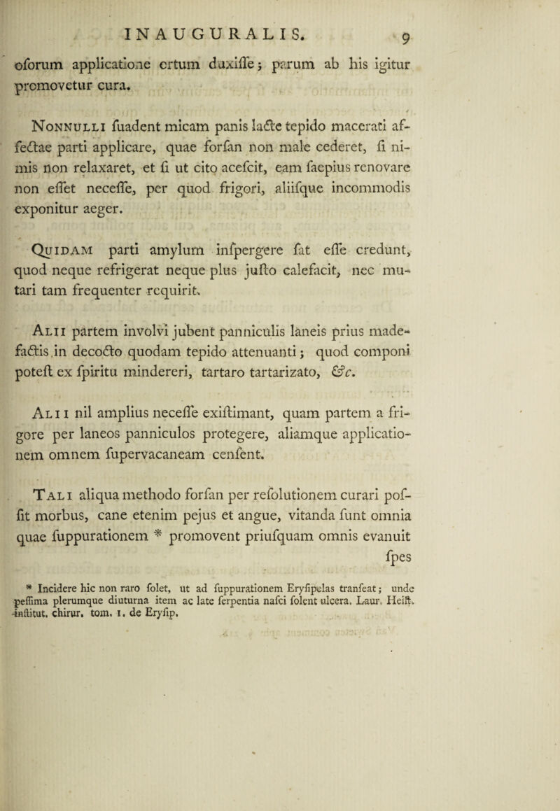oforum applicatione crtum duxilTe; parum ab his igitur promovetur cura. * , f • * i f < . ; • • • • • / Nonnulli fuadent micam panis la&c tepido macerati af¬ fectae parti applicare, quae forfan non male cederet, fi ni¬ mis non relaxaret, et fi ut cito acefcit, eam faepius renovare non effet neceffe, per quod frigori, aliifque incommodis • y • exponitur aeger. . y . , 5 t * Quidam parti amylum infpergere fat effe credunt, quod neque refrigerat neque plus jufto calefacit, nec mu¬ tari tam frequenter requirit* Alii partem involvi jubent panniculis laneis prius made~ fadlis.in decodto quodam tepido attenuanti; quod componi potefl ex fpiritu mindereri, tartaro tartarizato, &c. Al i i nil amplius neceffe exiftimant, quam partem a fri¬ gore per laneos panniculos protegere, aliamque applicatio¬ nem omnem fupervacaneam cenfent. Tali aliqua methodo forfan per refolutionem curari pof- fit morbus, cane etenim pejus et angue, vitanda funt omnia quae fuppurationem * promovent priufquam omnis evanuit fpes * Incidere hic non raro folet, ut ad fuppurationem Eryfipelas tranfeat; unde peflima plerumque diuturna item ac late ferpentia nafci folent ulcera. Laur» Heift. dnftitut. chirur. tom. i. de Eryfip.