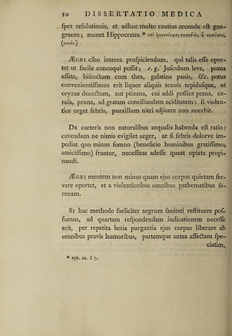 fpcs refolutionis, et adhuc multo cautius arcenda eft gari- graena; monet Hippocrates * ii uttuwic* (xcotcy.) JEgri cibo interea profpiciendum, qui talis effe opor¬ tet ut facile concoqui poffit; e. g. Jufculum leve, poma affata, bifcodtum cum thea, gelatina panis, &c. potus convenientiflimus erit liquor aliquis tenuis tepidufque, ut oryzae decodlum, aut ptizana, cui addi poffint poma, ce- rafa, pruna, ad gratam conciliandam aciditatem : fi violen¬ tior urget febris, pauxillum nitri adjicere non nocebit. De caeteris non naturalibus aequalis habenda eft ratio: cavendum ne nimis evigilet aeger, ac fi febris dolorve im¬ pediat quo minus fomno (beneficio hominibus gratiffimo* amicifiimo) fruatur, neceflitas adeffe queat opiata propb? nandi. ^Egri mentem non minus quam ejus corpus quietam fer- vare oportet, et a violentioribus omnibus pathematibus fe- renam. Si hac methodo faeliciter aegrum fanitati reftituere pof- fumus, ad quartani refpondendam indicationem neceffe erit, per repetita lenia purgantia ejus corpus liberare ab omnibus pravis humoribus, partemque antea affedtam fpe- ciatim,