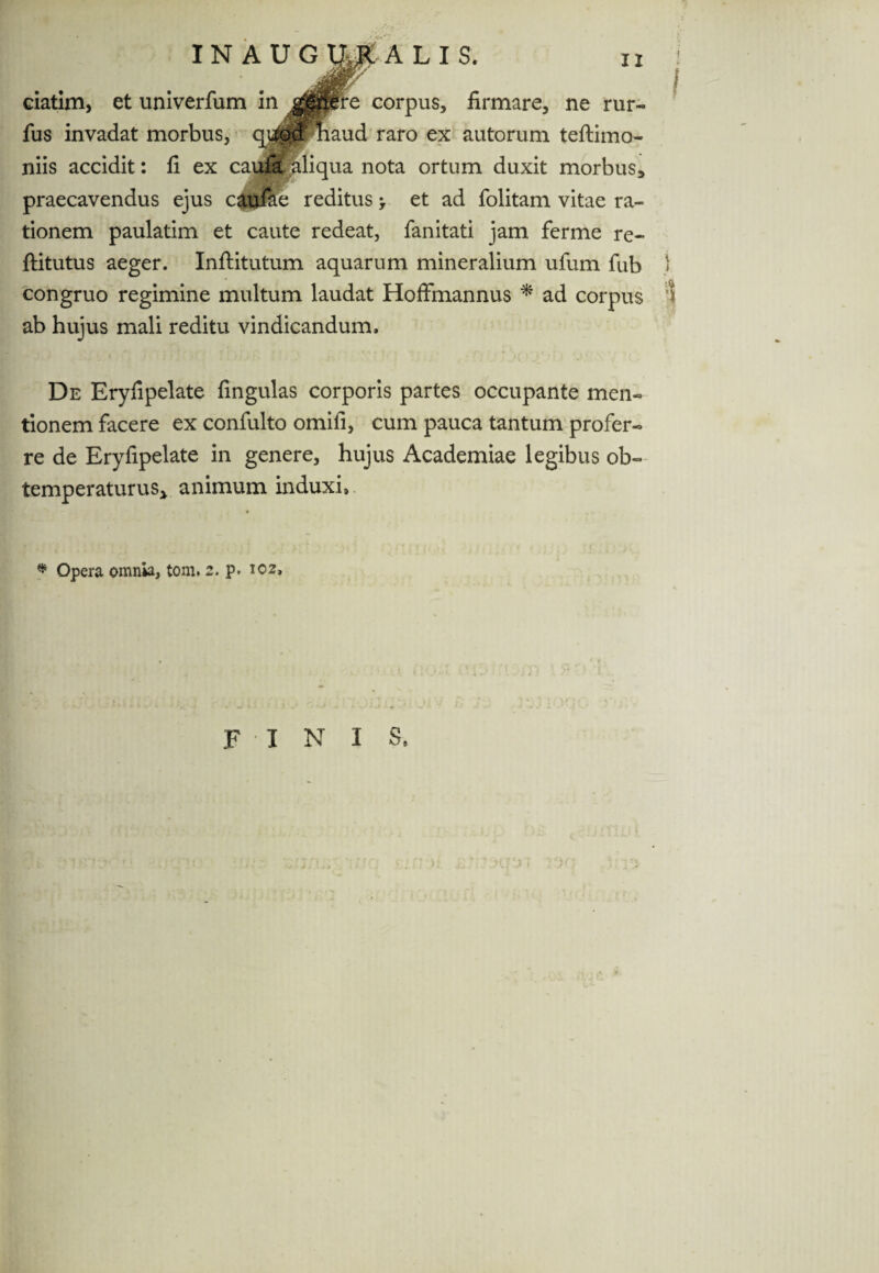 ciatim, et univerfum in $0£re corpus, firmare, ne rur- fus invadat morbus, quod maud raro ex autorum teftimo- niis accidit: fi ex caufa. aliqua nota ortum duxit morbus, praecavendus ejus caulae reditus > et ad folitam vitae ra¬ tionem paulatim et caute redeat, fanitati jam ferme re- ftitutus aeger. Inftitutum aquarum mineralium ufum fub congruo regimine multum laudat Hoffmannus * ad corpus ab hujus mali reditu vindicandum. De Eryfipelate fingulas corporis partes occupante men¬ tionem facere ex confulto omiii, cum pauca tantum profer¬ re de Eryfipelate in genere, hujus Academiae legibus ob¬ temperaturus* animum induxi,. * Opera omnia, tom. 2. p> 102, f i n 1 s.