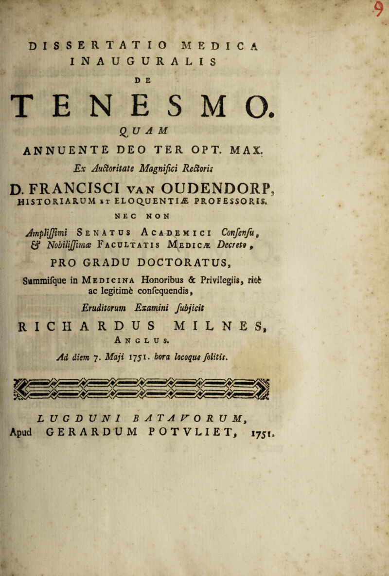 9 DISSERTATIO MEDICA INAUGURALIS D C TENESMO. QU A M ANNUENTE DEO TER OPT. MAI Ex Auctoritate Magnifici ReCtoris D. FRANCISCI van OUDENDORP, historiarum u eloquenti.® professoris. NEC NON AmpliJJimi Senatus Academici Confenfu9 & Nobilijfima Facultatis Medica Decreto 9 PRO GRADU DOCTORATUS, Summifque in Medicina Honoribus & Privilegiis, ritfc ac legitimi confequendis, Eruditorum Examini fubjicit ' i »^ ^ W’ / *' i • JL .i *vi 4 Vt v*T *- J / t t ' 'tjs? 5 ■ . ’ *** I ^ r\ • RICHARDUS M I L N E S, A N G L U $. Ad diem 7. Maji 1751. bora locoque /blitis. LUGDUNI BATAVORUM, Apud G ER ARDUM POTVLIET, 1751,