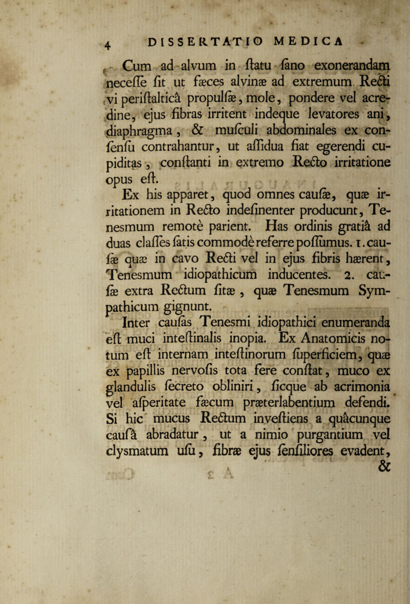 , Cum ad alvum in flatu fano exonerandam necefle fit ut faeces alvinae ad extremum Redii vi periflaltic& propulfae, mole, pondere vel acre¬ dine, ejus fibras irritent indeque levatores ani, diaphragma, & mufculi abdominales ex con- fenfii contrahantur, ut aflidua fiat egerendi cu¬ piditas , conflanti in extremo Redlo irritatione opus efl. Ex his apparet, quod omnes caufae, quae ir¬ ritationem in Redlo indefinenter producunt, Te¬ nesmum remote parient. Has ordinis gratifi ad duas clafies fatis commode referre pofiumus. i. cau¬ lae quae in cavo Redii vel in ejus fibris haerent. Tenesmum idiopathicum inducentes. 2. cau- fie extra Redtum fitae, quae Tenesmum Sym¬ pathicum gignunt. Inter caufas Tenesmi idiopathici enumeranda efl muci intellinalis inopia. Ex Anatomicis no¬ tum efl internam inteflinorum fuperficiem, quae ex papillis nervofis tota fere conflat, muco ex glandulis fecreto obliniri, ficque ab acrimonia vel afperitate faecum praeterlabentium defendi. Si hic mucus Redlum invefliens a quacunque caufik abradatur, ut a nimio purgantium vel clysmatum ufu, fibrae ejus lenfiliores evadent.