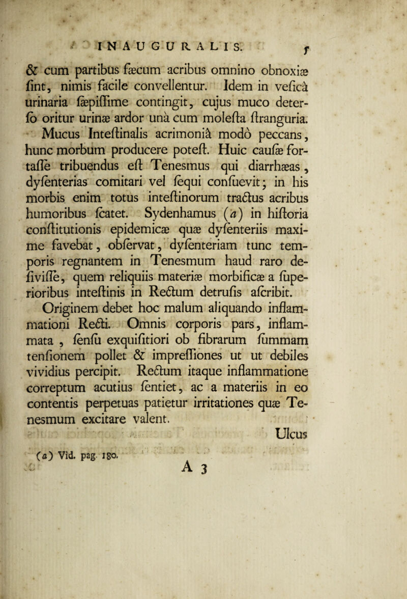 & cum partibus faecum acribus omnino obnoxiae fint, nimis facile convellentur. Idem in vefica urinaria laepiflime contingit, cujus muco deter- fo oritur urinae ardor una cum molefta flranguria. Mucus Inteftinalis acrimonia modo peccans, hunc morbum producere poteft. Huic caulae for- tafle tribuendus eft Tenesmus qui diarrhaeas, dylenterias comitari vel lequi conluevit; in his morbis enim totus inteftinorum tradlus acribus humoribus fcatet. Sydenhamus (a) in hiftoria conftitutionis epidemicae quae dylenteriis maxi¬ me favebat, oblervat, dylenteriam tunc tem¬ poris regnantem in Tenesmum haud raro de- fi ville, quem reliquiis materiae morbificae a lupe- rioribus inteftinis in Redlum detrufis alcribit. Originem debet hoc malum aliquando inflam¬ mationi Redii. Omnis corporis pars, inflam¬ mata , lenlu exquilitiori ob fibrarum lummam tenfionem pollet & imprefliones ut ut debiles vividius percipit. Redlum itaque inflammatione correptum acutius lentiet, ac a materiis in eo contentis perpetuas patietur irritationes quae Te¬ nesmum excitare valent. Ulcus