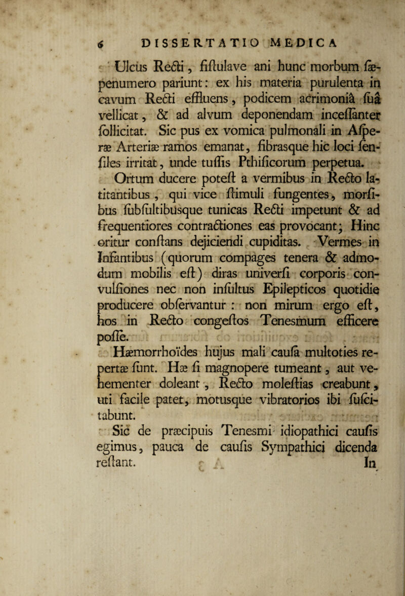Ulcus Redi, fiftulave ani hunc morbum fe- penumero pariunt: ex his materia purulenta in cavum Redi effluens, podicem acrimonia fua vellicat, & ad alvum deponendam inceflanter fbllicitat. Sic pus ex vomica pulmonali in Afpe- ras Arteriae ramos emanat, fibrasque hic loci fen- files irritat, unde tuffis Pthificorum perpetua. Ortum ducere poteft a vermibus in Redo la¬ titantibus , qui vice fiimuli fungentes, morfi- bus fubfultibusque tunicas Redii impetunt & ad frequentiores contradiones eas provocant; Hinc oritur confians dejiciendi cupiditas. Vermes in Infantibus (quorum compages tenera & admo¬ dum mobilis eft) diras univerfi corporis con- vulfiones nec non infiiltus Epilepticos quotidie producere obfervantur : non mirum ergo eft, hos in Redo congeftos Tenesmum efficere pofie. i : ' i i ; : • *' :Ti{ j: . Haemorrhoides hujus mali caula multoties re¬ pertas fiunt. Hae fi magnopere tumeant, aut ve¬ hementer doleant, Redo moleftias creabunt, uti facile patet, motusque vibratorios ibi ftilci- tabunt. • Sic de prascipuis Tenesmi idiopathici caufis egimus, pauca de caufis Sympathici dicenda reflant. r /_ In «r