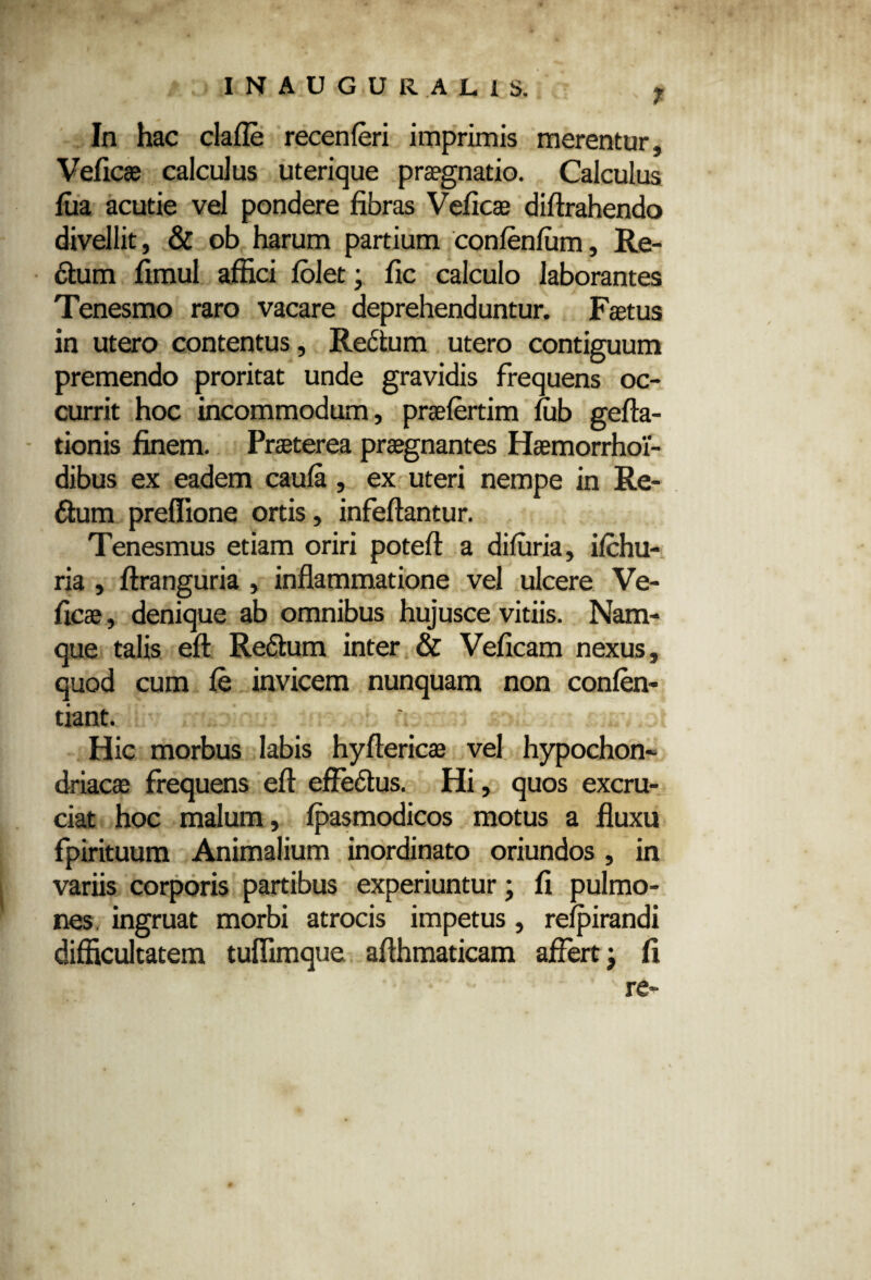 INAUGURAL1S. 7 In hac clafle recenferi imprimis merentur, Veficae calculus uterique praegnatio. Calculus fua acutie vel pondere fibras Veficae difirahendo divellit, & ob harum partium confenfum, Re- dtum fimul affici folet; fic calculo laborantes Tenesmo raro vacare deprehenduntur. Faetus in utero contentus, Rectum utero contiguum premendo proritat unde gravidis frequens oc¬ currit hoc incommodum, praefertim iub gefta- tionis finem. Praeterea praegnantes Haemorrhoi- dibus ex eadem caufa, ex uteri nempe in Re¬ atum preflione ortis, infeffantur. Tenesmus etiam oriri poteft a difuria, ifchu- ria , ftranguria , inflammatione vel ulcere Ve¬ ficae , denique ab omnibus hujusce vitiis. Nam¬ que talis eft Re6tum inter & Veficam nexus, quod cum le invicem nunquam non confen- tiant. Hic morbus labis hyffericae vel hypochon¬ driacae frequens eft effedtus. Hi, quos excru¬ ciat hoc malum, fpasmodicos motus a fluxu fpirituum Animalium inordinato oriundos , in variis corporis partibus experiuntur; fi pulmo¬ nes ingruat morbi atrocis impetus, refpirandi difficultatem tuflimque afthmaticam affert; fi re-