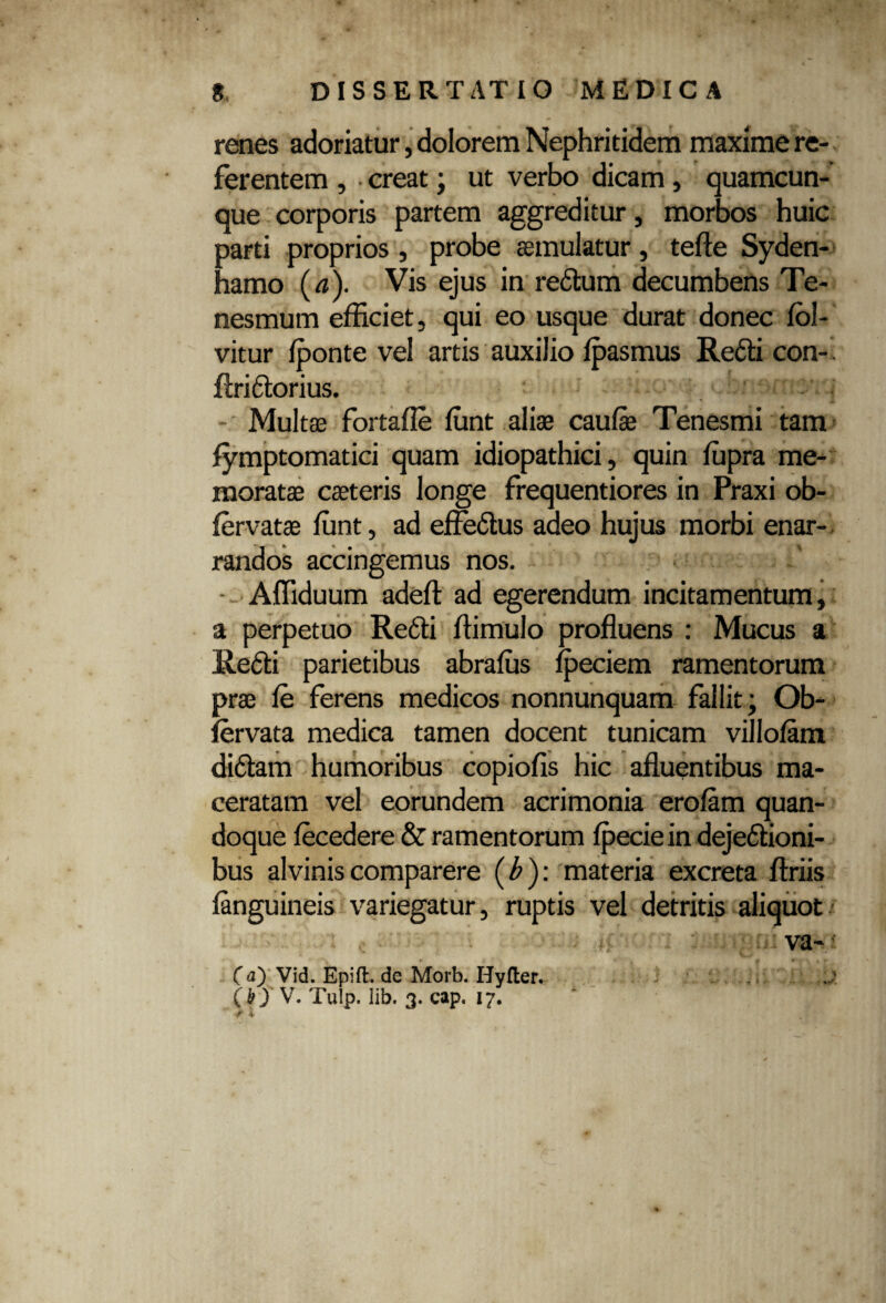 renes adoriatur, dolorem Nephritidem maxime re¬ ferentem , creat; ut verbo dicam, quamcun¬ que corporis partem aggreditur, morbos huic parti proprios, probe aemulatur, terte Syden- hamo (a). Vis ejus in re<rtum decumbens Te¬ nesmum efficiet, qui eo usque durat donec fol- vitur fponte vel artis auxilio fpasmus Re<rti con-' ftriirtorius. • < - Multas fortafle funt aliae caufae Tenesmi tam fymptomatici quam idiopathici, quin fupra me¬ moratae caeteris longe frequentiores in Praxi ob- fervatae funt, ad effertus adeo hujus morbi enar¬ randos accingemus nos. - Affiduum adert ad egerendum incitamentum, a perpetuo Re<rti rtimulo profluens : Mucus a Rerti parietibus abrafus fpeciem ramentorum prae fe ferens medicos nonnunquam fallit; Ob- fervata medica tamen docent tunicam villofam diftam humoribus copiofis hic afluentibus ma¬ ceratam vel eorundem acrimonia erofam quan¬ doque fecedere & ramentorum fpeciein dejertioni- bus alviniscomparere (b)\ materia excreta ftriis fanguineis variegatur, ruptis vel detritis aliquot va~ (a) Vid. Epift de Morb. Hyfter. ,\j! (h) V. Tulp. lib. 3. cap, 17. r i