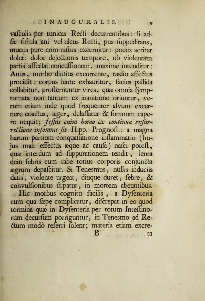 INAOGU RALIS, p vafculis per tunicas Redii decurrentibus: fi ad- flt fiftula ani vel ulcus Redii, pus luppeditans, mucus pure commiflus excernitur: podex acriter dolet: dolor dejectionis tempore, ob violentam partis affedlae concuflionem, maxime intenditur: Anus, morbo diutius excurrente, taedio affedlus procidit: corpus lente exhauritur, facies pallida collabitur, proflernuntur vires, quae omnia lymp- tomata non tantum ex inanitione oriuntur, ve¬ rum etiam inde quod frequenter alvum excer¬ nere coadlus, aeger, dei aliatur & Ibmnum cape¬ re nequit; Jefjus enim homo ex continua exjur- redione infomnis Jit Hipp. Prognoll.: a magna harum partium conqualiatione inflammatio (hu¬ jus mali effedtus aeque ac caula) nalci poteft, quae interdum ad luppurationem tendit, lenta dein febris cum tabe totius corporis conjundta aegrum depalcitur. Si Tenesmus, nullis induciis datis, violente urgeat, diuque duret, febre, & convulflonibus ftipatur, in mortem abeuntibus. Hic morbus cognitu facilis , a Dylenteria cum qua flepe complicatur, dilcrepat in eo quod tormina quae in Dylenteria per totum Inteftino- rum decurlum porriguntur, in Tenesmo ad Re- <5ium modo referri lolent; materia etiam excre- B ta