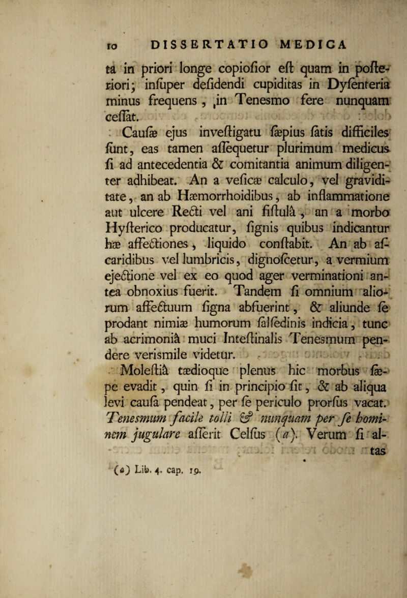 ta in priori longe copiofior efl quam in pofle- riorij infuper defidendi cupiditas in Dyfenteria minus frequens , ,in Tenesmo fere nunquam cedat. : j Caufe ejus inveftigatu fepius ditis difficiles fiint, eas tamen adequetur plurimum medicus fi ad antecedentia & comitantia animum diligen¬ ter adhibeat. An a veficae calculo, vel gravidi¬ tate , an ab Haemorrhoidibus, ab indammatione aut ulcere Redii vel ani fidulti, an a morbo Hyfterico producatur, fignis quibus indicantur hae affedliones, liquido conflabit. An ab af- caridibus vel lumbricis, dignofcetur, a vermium ejedlione vel ex eo quod ager verminationi an¬ tea obnoxius fuerit. Tandem fi omnium alio¬ rum affedtuum figna abfuerint, & aliunde fe prodant nimiae humorum falfedinis indicia, tunc ab acrimonia muci Intedinalis Tenesmum pen¬ dere 'verismile videtur. Moleflift taedioque plenus hic morbus fae- pe evadit, quin fi in principio fit, & ab aliqua levi caufa pendeat, per fe periculo prorfus vacat. Tenesmum facile tolli 8? nunquam per fe homi¬ nem jugulare aderit Cei fas (a). Verum fi al- : tas (<0 Lib. 4» cap. 19.