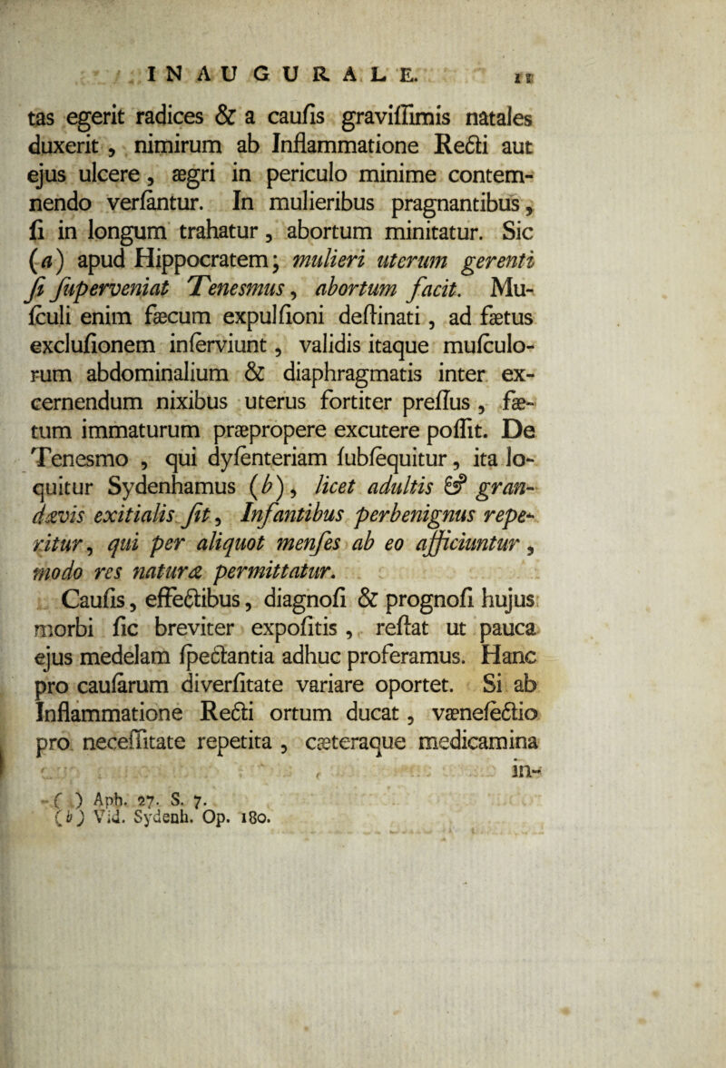 IN AU GURALE, ir tas egerit radices & a caulis graviffimis natales duxerit, nimirum ab Inflammatione Redii aut ejus ulcere, aegri in periculo minime contem¬ nendo verlantur. In mulieribus pragnantibus, fi in longum trahatur, abortum minitatur. Sic (a) apud Hippocratemj mulieri uterum gerenti fi fuperveniat Tenesmus, abortum facit. Mu- fculi enim fecum expulfloni deflinati, ad fetus exclufionem inlerviunt, validis itaque mulculo- rum abdominalium & diaphragmatis inter ex¬ cernendum nixibus uterus fortiter preflus, fe¬ tum immaturum praepropere excutere poflit. De Tenesmo , qui dylenteriam lubfequitur, ita lo¬ quitur Sydenhamus (/?), licet adultis & gran- dtzvis exitialis fit, Infantibus perbenignus repe- ritur, qui per aliquot menfes ab eo afficiuntur, modo res natura permittatur. Caufis, effedtibus, diagnofi & prognofi hujus morbi fic breviter expofltis , reflat ut pauca ejus medelam ipectantia adhuc proferamus. Hanc pro caularum diverfitate variare oportet. Si ab Inflammatione Redii ortum ducat, vaeneledlio pro necefiitate repetita , caeteraque medicamina c ’ ip ‘h' ' ' ■ r m~ ( ) Aph. 27. S. 7. Qb) Vid. Sydenh. Op. 180.