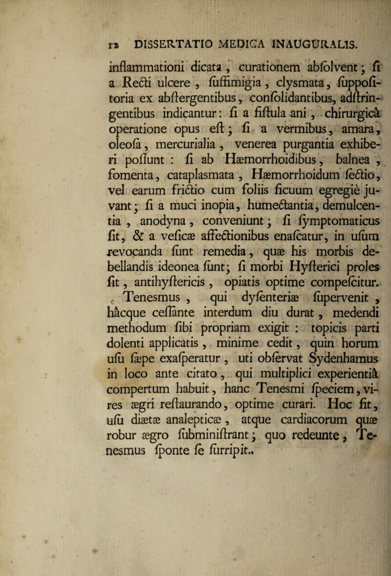 IX DISSERTATIO MEDICA 1NAUGURAL1S. inflammationi dicata , curationem ablolvent; fi a Recti ulcere , luffimigia, clysmata, luppofi- toria ex abflergentibus, conlolidantibus, adffrin- gentibus indicantur: fi a fiftula ani, chirurgici operatione opus eft • fi a vermibus, amara, oleofa, mercurialia , venerea purgantia exhibe¬ ri poliunt : fi ab Haemorrhoidibus, balnea , fomenta, cataplasmata , Haemorrhoidum leCtio, vel earum friCtio cum foliis ficuum egregie ju¬ vant • fi a muci inopia, humeCtantia, demulcen¬ tia , anodyna, conveniunt; fi lymptomaticus fit, & a veficae affectionibus enafcatur, in ulum revocanda lunt remedia, quae his morbis de¬ bellandis ideonea lunt; fi morbi Hyfferici proles fit, antihyffericis , opiatis optime compelcitur. , Tenesmus , qui dylenteri® lupervenit , hicque ceffante interdum diu durat, medendi methodum fibi propriam exigit : topicis parti dolenti applicatis , minime cedit, quin horum ulu laepe exalperatur , uti obfervat Sydenhamus in loco ante citato, qui multiplici experienti^ compertum habuit, hanc Tenesmi lpeciem,vi- res aegri reffaurando, optime curari. Hoc fit, ulu diaetae analepticae, atque cardiacorum quae robur aegro lubminiffrant; quo redeunte, Te¬ nesmus Iponte le liirripit..